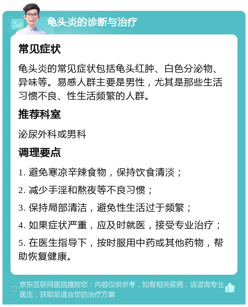 龟头炎的诊断与治疗 常见症状 龟头炎的常见症状包括龟头红肿、白色分泌物、异味等。易感人群主要是男性，尤其是那些生活习惯不良、性生活频繁的人群。 推荐科室 泌尿外科或男科 调理要点 1. 避免寒凉辛辣食物，保持饮食清淡； 2. 减少手淫和熬夜等不良习惯； 3. 保持局部清洁，避免性生活过于频繁； 4. 如果症状严重，应及时就医，接受专业治疗； 5. 在医生指导下，按时服用中药或其他药物，帮助恢复健康。