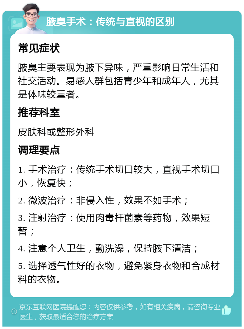 腋臭手术：传统与直视的区别 常见症状 腋臭主要表现为腋下异味，严重影响日常生活和社交活动。易感人群包括青少年和成年人，尤其是体味较重者。 推荐科室 皮肤科或整形外科 调理要点 1. 手术治疗：传统手术切口较大，直视手术切口小，恢复快； 2. 微波治疗：非侵入性，效果不如手术； 3. 注射治疗：使用肉毒杆菌素等药物，效果短暂； 4. 注意个人卫生，勤洗澡，保持腋下清洁； 5. 选择透气性好的衣物，避免紧身衣物和合成材料的衣物。