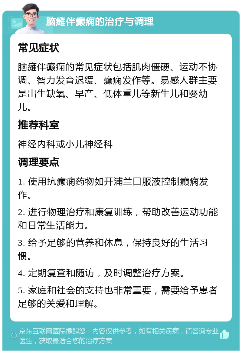 脑瘫伴癫痫的治疗与调理 常见症状 脑瘫伴癫痫的常见症状包括肌肉僵硬、运动不协调、智力发育迟缓、癫痫发作等。易感人群主要是出生缺氧、早产、低体重儿等新生儿和婴幼儿。 推荐科室 神经内科或小儿神经科 调理要点 1. 使用抗癫痫药物如开浦兰口服液控制癫痫发作。 2. 进行物理治疗和康复训练，帮助改善运动功能和日常生活能力。 3. 给予足够的营养和休息，保持良好的生活习惯。 4. 定期复查和随访，及时调整治疗方案。 5. 家庭和社会的支持也非常重要，需要给予患者足够的关爱和理解。