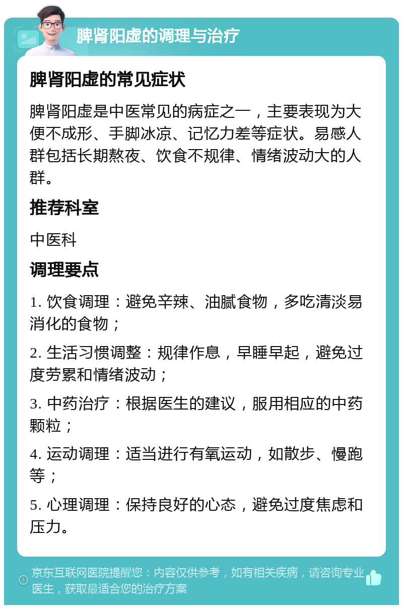 脾肾阳虚的调理与治疗 脾肾阳虚的常见症状 脾肾阳虚是中医常见的病症之一，主要表现为大便不成形、手脚冰凉、记忆力差等症状。易感人群包括长期熬夜、饮食不规律、情绪波动大的人群。 推荐科室 中医科 调理要点 1. 饮食调理：避免辛辣、油腻食物，多吃清淡易消化的食物； 2. 生活习惯调整：规律作息，早睡早起，避免过度劳累和情绪波动； 3. 中药治疗：根据医生的建议，服用相应的中药颗粒； 4. 运动调理：适当进行有氧运动，如散步、慢跑等； 5. 心理调理：保持良好的心态，避免过度焦虑和压力。