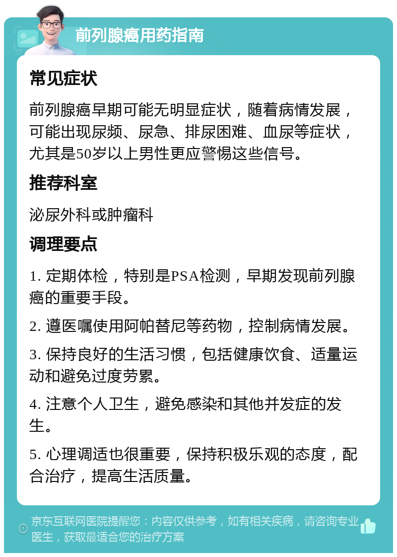 前列腺癌用药指南 常见症状 前列腺癌早期可能无明显症状，随着病情发展，可能出现尿频、尿急、排尿困难、血尿等症状，尤其是50岁以上男性更应警惕这些信号。 推荐科室 泌尿外科或肿瘤科 调理要点 1. 定期体检，特别是PSA检测，早期发现前列腺癌的重要手段。 2. 遵医嘱使用阿帕替尼等药物，控制病情发展。 3. 保持良好的生活习惯，包括健康饮食、适量运动和避免过度劳累。 4. 注意个人卫生，避免感染和其他并发症的发生。 5. 心理调适也很重要，保持积极乐观的态度，配合治疗，提高生活质量。