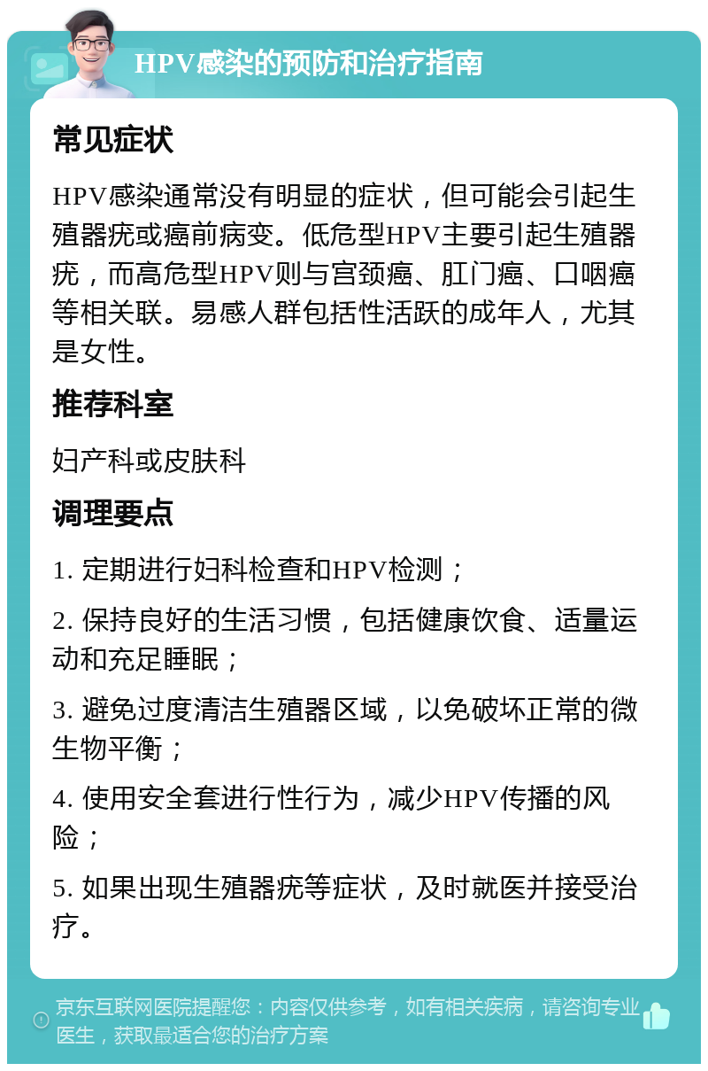 HPV感染的预防和治疗指南 常见症状 HPV感染通常没有明显的症状，但可能会引起生殖器疣或癌前病变。低危型HPV主要引起生殖器疣，而高危型HPV则与宫颈癌、肛门癌、口咽癌等相关联。易感人群包括性活跃的成年人，尤其是女性。 推荐科室 妇产科或皮肤科 调理要点 1. 定期进行妇科检查和HPV检测； 2. 保持良好的生活习惯，包括健康饮食、适量运动和充足睡眠； 3. 避免过度清洁生殖器区域，以免破坏正常的微生物平衡； 4. 使用安全套进行性行为，减少HPV传播的风险； 5. 如果出现生殖器疣等症状，及时就医并接受治疗。