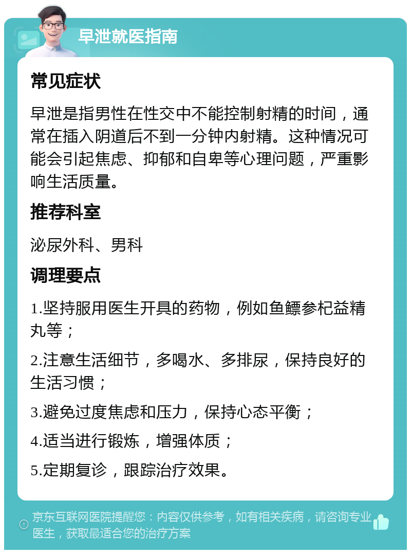 早泄就医指南 常见症状 早泄是指男性在性交中不能控制射精的时间，通常在插入阴道后不到一分钟内射精。这种情况可能会引起焦虑、抑郁和自卑等心理问题，严重影响生活质量。 推荐科室 泌尿外科、男科 调理要点 1.坚持服用医生开具的药物，例如鱼鳔参杞益精丸等； 2.注意生活细节，多喝水、多排尿，保持良好的生活习惯； 3.避免过度焦虑和压力，保持心态平衡； 4.适当进行锻炼，增强体质； 5.定期复诊，跟踪治疗效果。