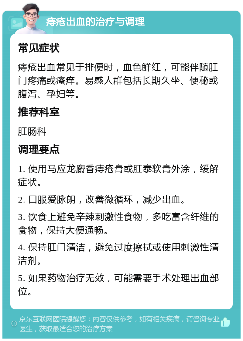 痔疮出血的治疗与调理 常见症状 痔疮出血常见于排便时，血色鲜红，可能伴随肛门疼痛或瘙痒。易感人群包括长期久坐、便秘或腹泻、孕妇等。 推荐科室 肛肠科 调理要点 1. 使用马应龙麝香痔疮膏或肛泰软膏外涂，缓解症状。 2. 口服爱脉朗，改善微循环，减少出血。 3. 饮食上避免辛辣刺激性食物，多吃富含纤维的食物，保持大便通畅。 4. 保持肛门清洁，避免过度擦拭或使用刺激性清洁剂。 5. 如果药物治疗无效，可能需要手术处理出血部位。