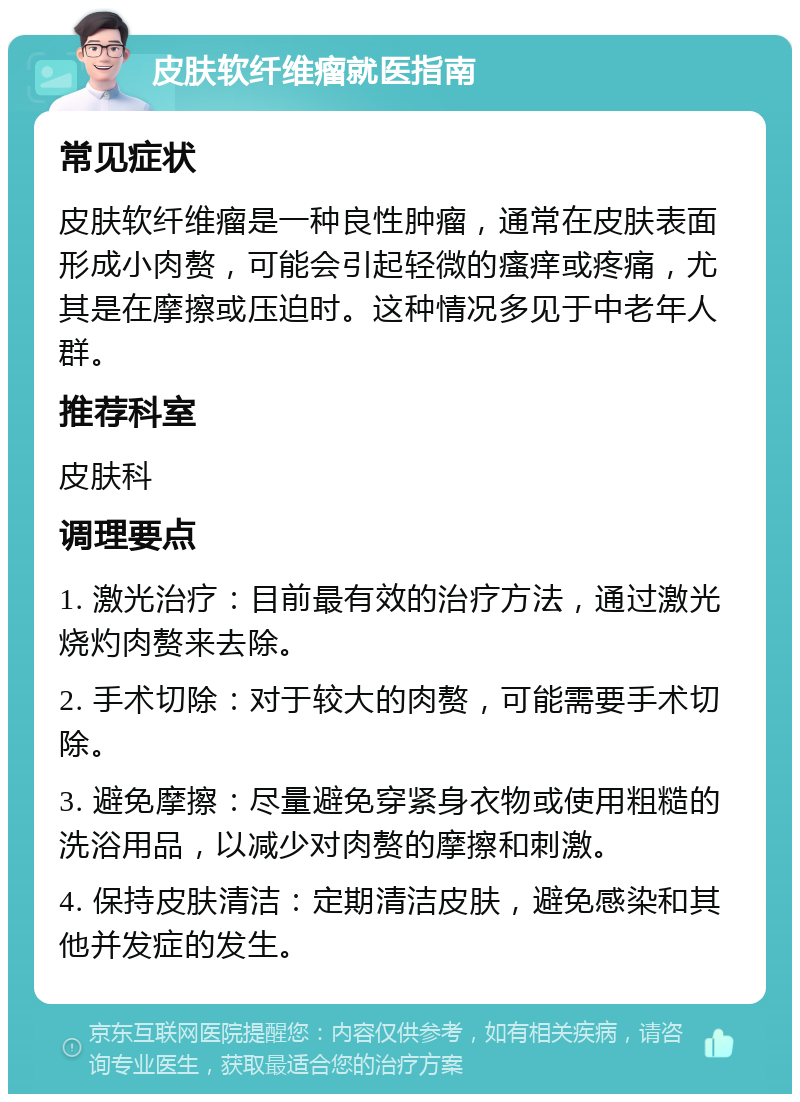 皮肤软纤维瘤就医指南 常见症状 皮肤软纤维瘤是一种良性肿瘤，通常在皮肤表面形成小肉赘，可能会引起轻微的瘙痒或疼痛，尤其是在摩擦或压迫时。这种情况多见于中老年人群。 推荐科室 皮肤科 调理要点 1. 激光治疗：目前最有效的治疗方法，通过激光烧灼肉赘来去除。 2. 手术切除：对于较大的肉赘，可能需要手术切除。 3. 避免摩擦：尽量避免穿紧身衣物或使用粗糙的洗浴用品，以减少对肉赘的摩擦和刺激。 4. 保持皮肤清洁：定期清洁皮肤，避免感染和其他并发症的发生。