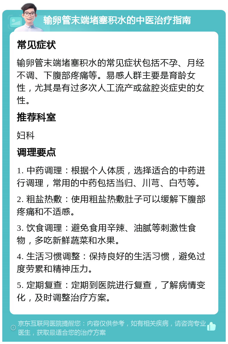 输卵管末端堵塞积水的中医治疗指南 常见症状 输卵管末端堵塞积水的常见症状包括不孕、月经不调、下腹部疼痛等。易感人群主要是育龄女性，尤其是有过多次人工流产或盆腔炎症史的女性。 推荐科室 妇科 调理要点 1. 中药调理：根据个人体质，选择适合的中药进行调理，常用的中药包括当归、川芎、白芍等。 2. 粗盐热敷：使用粗盐热敷肚子可以缓解下腹部疼痛和不适感。 3. 饮食调理：避免食用辛辣、油腻等刺激性食物，多吃新鲜蔬菜和水果。 4. 生活习惯调整：保持良好的生活习惯，避免过度劳累和精神压力。 5. 定期复查：定期到医院进行复查，了解病情变化，及时调整治疗方案。