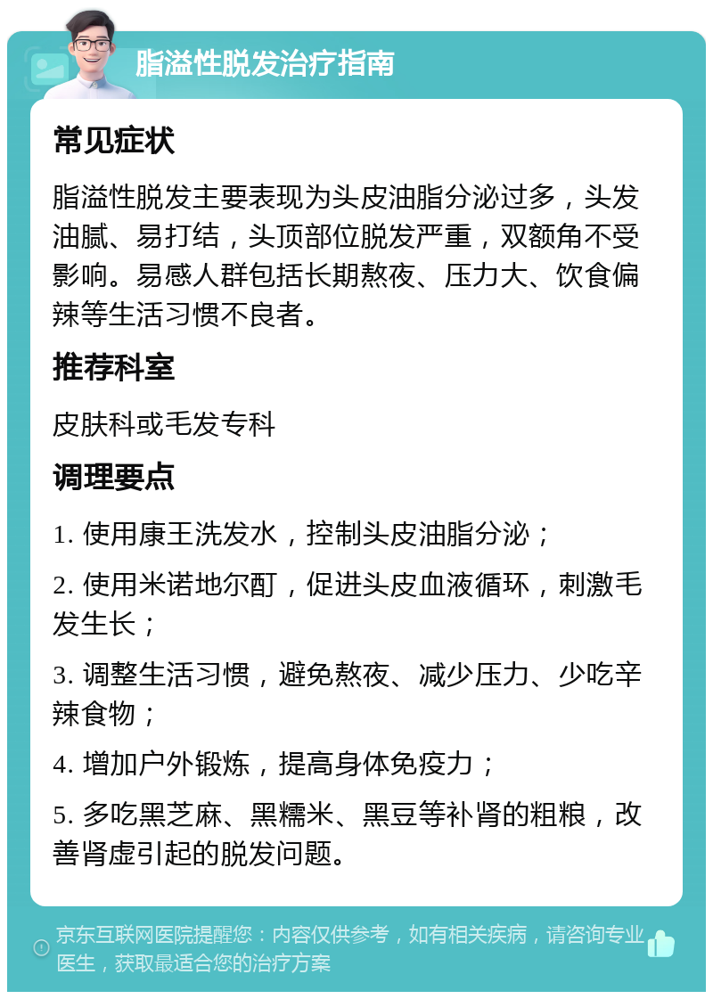 脂溢性脱发治疗指南 常见症状 脂溢性脱发主要表现为头皮油脂分泌过多，头发油腻、易打结，头顶部位脱发严重，双额角不受影响。易感人群包括长期熬夜、压力大、饮食偏辣等生活习惯不良者。 推荐科室 皮肤科或毛发专科 调理要点 1. 使用康王洗发水，控制头皮油脂分泌； 2. 使用米诺地尔酊，促进头皮血液循环，刺激毛发生长； 3. 调整生活习惯，避免熬夜、减少压力、少吃辛辣食物； 4. 增加户外锻炼，提高身体免疫力； 5. 多吃黑芝麻、黑糯米、黑豆等补肾的粗粮，改善肾虚引起的脱发问题。