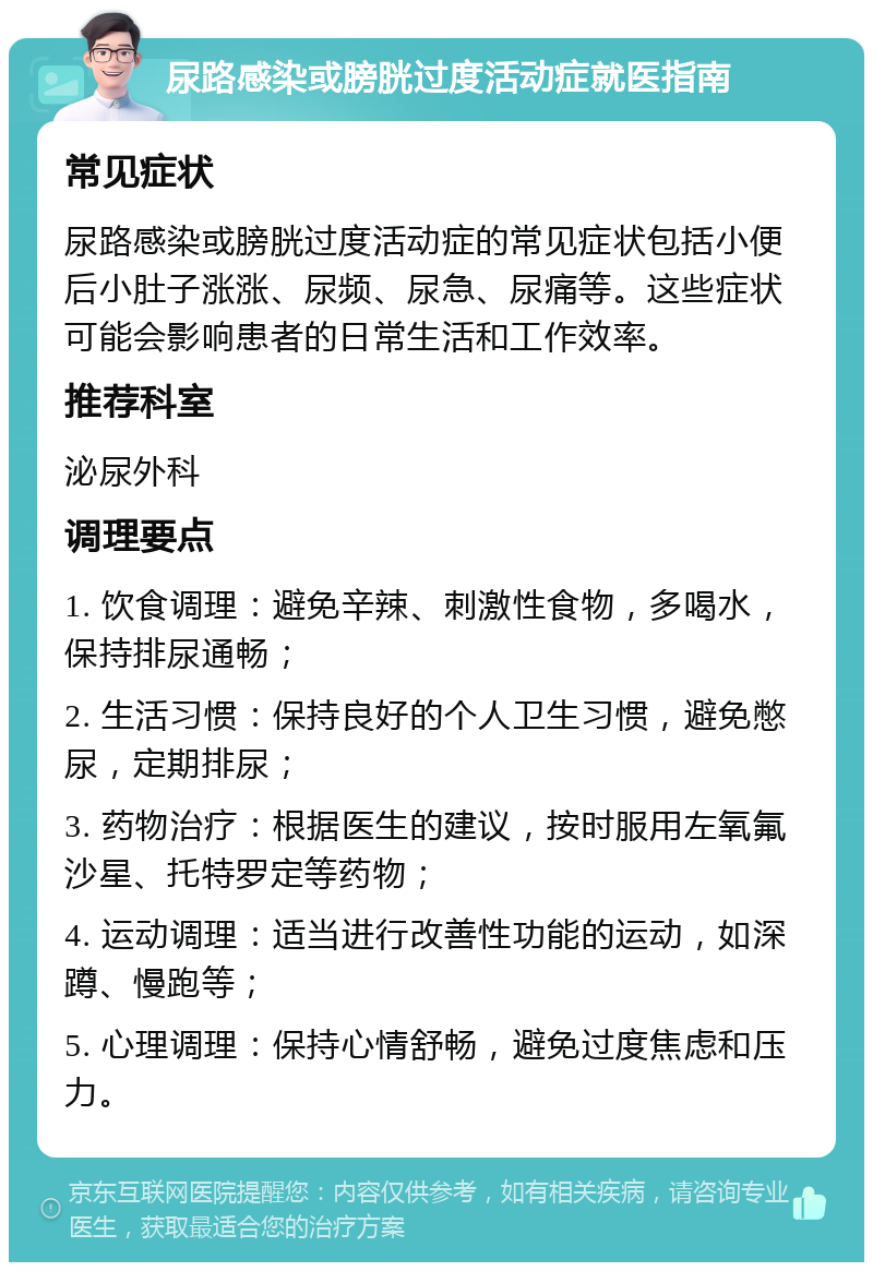 尿路感染或膀胱过度活动症就医指南 常见症状 尿路感染或膀胱过度活动症的常见症状包括小便后小肚子涨涨、尿频、尿急、尿痛等。这些症状可能会影响患者的日常生活和工作效率。 推荐科室 泌尿外科 调理要点 1. 饮食调理：避免辛辣、刺激性食物，多喝水，保持排尿通畅； 2. 生活习惯：保持良好的个人卫生习惯，避免憋尿，定期排尿； 3. 药物治疗：根据医生的建议，按时服用左氧氟沙星、托特罗定等药物； 4. 运动调理：适当进行改善性功能的运动，如深蹲、慢跑等； 5. 心理调理：保持心情舒畅，避免过度焦虑和压力。