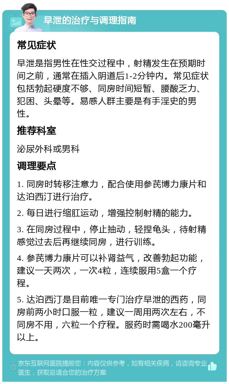 早泄的治疗与调理指南 常见症状 早泄是指男性在性交过程中，射精发生在预期时间之前，通常在插入阴道后1-2分钟内。常见症状包括勃起硬度不够、同房时间短暂、腰酸乏力、犯困、头晕等。易感人群主要是有手淫史的男性。 推荐科室 泌尿外科或男科 调理要点 1. 同房时转移注意力，配合使用参芪博力康片和达泊西汀进行治疗。 2. 每日进行缩肛运动，增强控制射精的能力。 3. 在同房过程中，停止抽动，轻捏龟头，待射精感觉过去后再继续同房，进行训练。 4. 参芪博力康片可以补肾益气，改善勃起功能，建议一天两次，一次4粒，连续服用5盒一个疗程。 5. 达泊西汀是目前唯一专门治疗早泄的西药，同房前两小时口服一粒，建议一周用两次左右，不同房不用，六粒一个疗程。服药时需喝水200毫升以上。