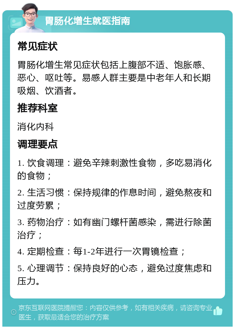 胃肠化增生就医指南 常见症状 胃肠化增生常见症状包括上腹部不适、饱胀感、恶心、呕吐等。易感人群主要是中老年人和长期吸烟、饮酒者。 推荐科室 消化内科 调理要点 1. 饮食调理：避免辛辣刺激性食物，多吃易消化的食物； 2. 生活习惯：保持规律的作息时间，避免熬夜和过度劳累； 3. 药物治疗：如有幽门螺杆菌感染，需进行除菌治疗； 4. 定期检查：每1-2年进行一次胃镜检查； 5. 心理调节：保持良好的心态，避免过度焦虑和压力。