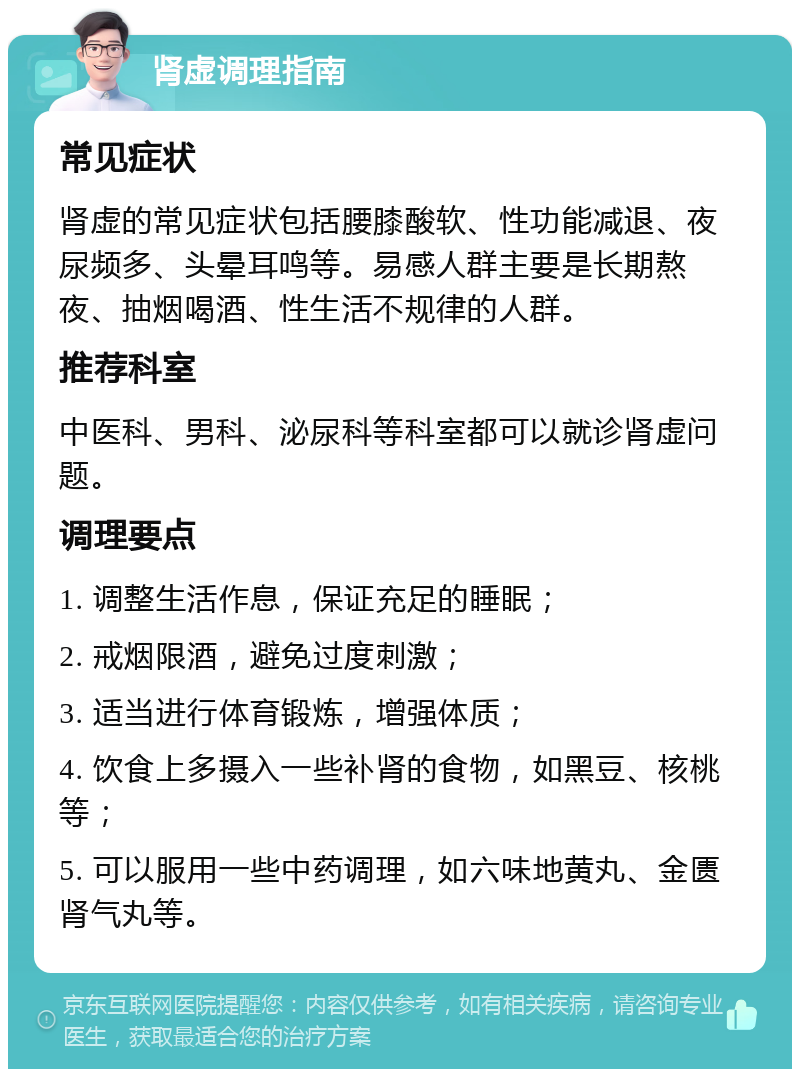 肾虚调理指南 常见症状 肾虚的常见症状包括腰膝酸软、性功能减退、夜尿频多、头晕耳鸣等。易感人群主要是长期熬夜、抽烟喝酒、性生活不规律的人群。 推荐科室 中医科、男科、泌尿科等科室都可以就诊肾虚问题。 调理要点 1. 调整生活作息，保证充足的睡眠； 2. 戒烟限酒，避免过度刺激； 3. 适当进行体育锻炼，增强体质； 4. 饮食上多摄入一些补肾的食物，如黑豆、核桃等； 5. 可以服用一些中药调理，如六味地黄丸、金匮肾气丸等。