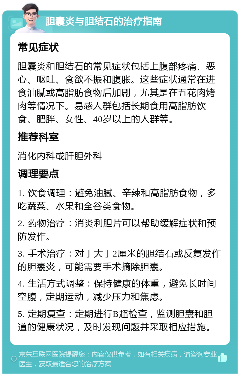 胆囊炎与胆结石的治疗指南 常见症状 胆囊炎和胆结石的常见症状包括上腹部疼痛、恶心、呕吐、食欲不振和腹胀。这些症状通常在进食油腻或高脂肪食物后加剧，尤其是在五花肉烤肉等情况下。易感人群包括长期食用高脂肪饮食、肥胖、女性、40岁以上的人群等。 推荐科室 消化内科或肝胆外科 调理要点 1. 饮食调理：避免油腻、辛辣和高脂肪食物，多吃蔬菜、水果和全谷类食物。 2. 药物治疗：消炎利胆片可以帮助缓解症状和预防发作。 3. 手术治疗：对于大于2厘米的胆结石或反复发作的胆囊炎，可能需要手术摘除胆囊。 4. 生活方式调整：保持健康的体重，避免长时间空腹，定期运动，减少压力和焦虑。 5. 定期复查：定期进行B超检查，监测胆囊和胆道的健康状况，及时发现问题并采取相应措施。