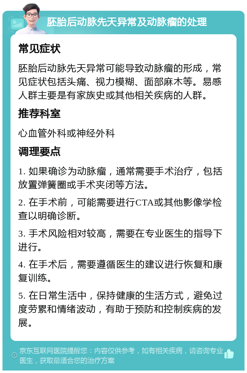 胚胎后动脉先天异常及动脉瘤的处理 常见症状 胚胎后动脉先天异常可能导致动脉瘤的形成，常见症状包括头痛、视力模糊、面部麻木等。易感人群主要是有家族史或其他相关疾病的人群。 推荐科室 心血管外科或神经外科 调理要点 1. 如果确诊为动脉瘤，通常需要手术治疗，包括放置弹簧圈或手术夹闭等方法。 2. 在手术前，可能需要进行CTA或其他影像学检查以明确诊断。 3. 手术风险相对较高，需要在专业医生的指导下进行。 4. 在手术后，需要遵循医生的建议进行恢复和康复训练。 5. 在日常生活中，保持健康的生活方式，避免过度劳累和情绪波动，有助于预防和控制疾病的发展。