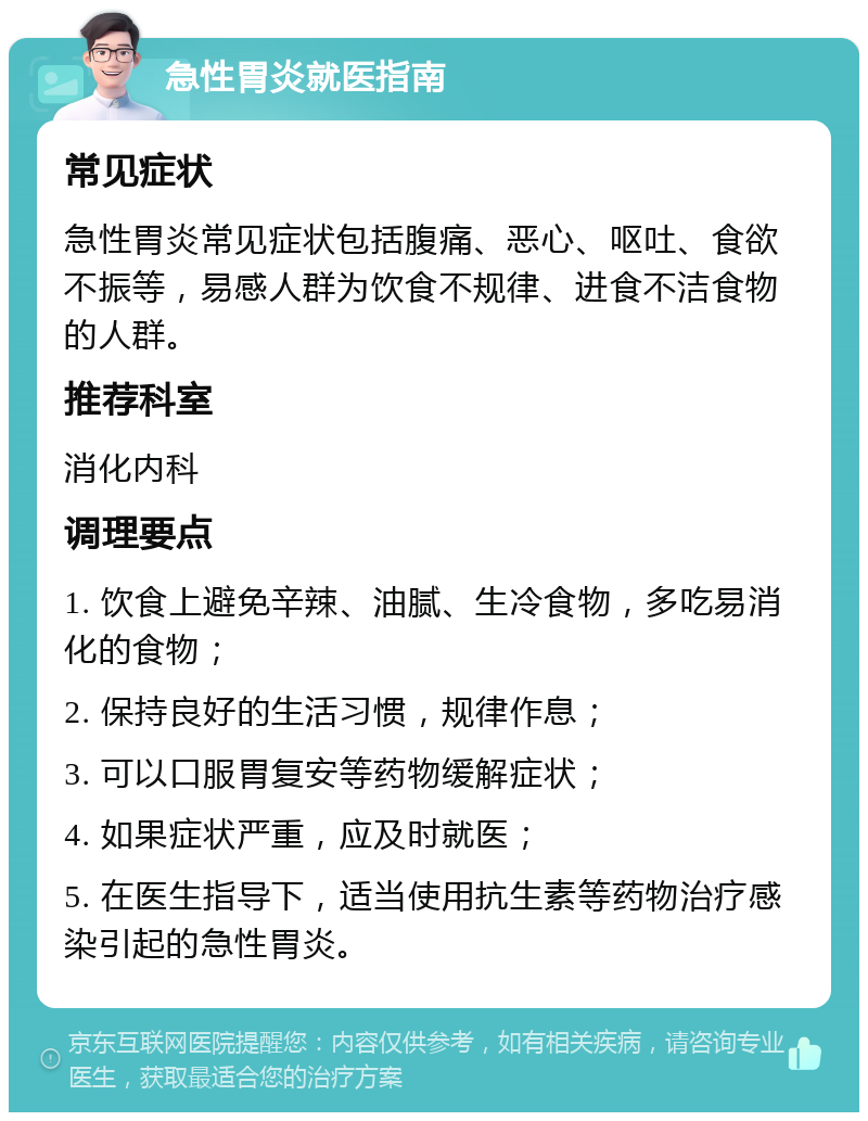 急性胃炎就医指南 常见症状 急性胃炎常见症状包括腹痛、恶心、呕吐、食欲不振等，易感人群为饮食不规律、进食不洁食物的人群。 推荐科室 消化内科 调理要点 1. 饮食上避免辛辣、油腻、生冷食物，多吃易消化的食物； 2. 保持良好的生活习惯，规律作息； 3. 可以口服胃复安等药物缓解症状； 4. 如果症状严重，应及时就医； 5. 在医生指导下，适当使用抗生素等药物治疗感染引起的急性胃炎。