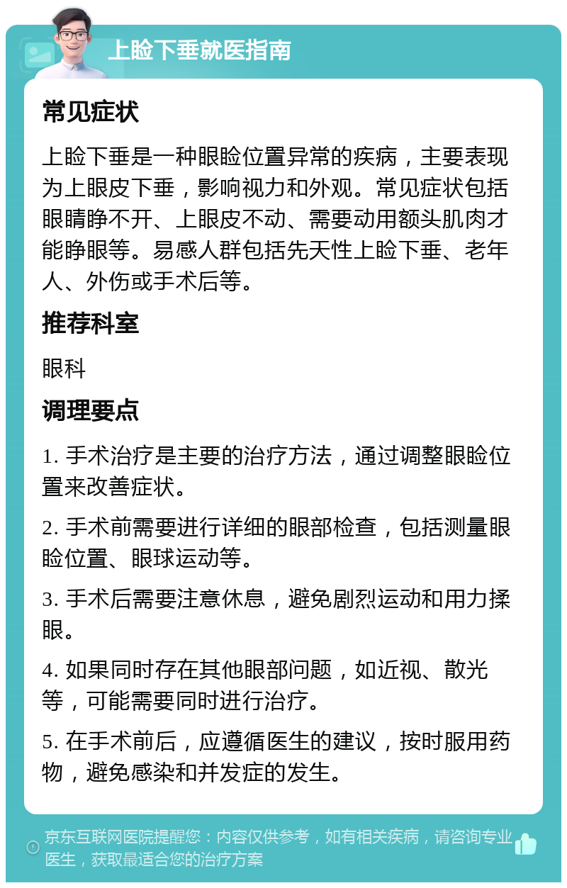 上睑下垂就医指南 常见症状 上睑下垂是一种眼睑位置异常的疾病，主要表现为上眼皮下垂，影响视力和外观。常见症状包括眼睛睁不开、上眼皮不动、需要动用额头肌肉才能睁眼等。易感人群包括先天性上睑下垂、老年人、外伤或手术后等。 推荐科室 眼科 调理要点 1. 手术治疗是主要的治疗方法，通过调整眼睑位置来改善症状。 2. 手术前需要进行详细的眼部检查，包括测量眼睑位置、眼球运动等。 3. 手术后需要注意休息，避免剧烈运动和用力揉眼。 4. 如果同时存在其他眼部问题，如近视、散光等，可能需要同时进行治疗。 5. 在手术前后，应遵循医生的建议，按时服用药物，避免感染和并发症的发生。