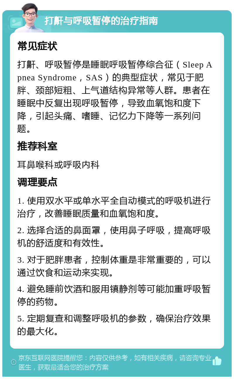 打鼾与呼吸暂停的治疗指南 常见症状 打鼾、呼吸暂停是睡眠呼吸暂停综合征（Sleep Apnea Syndrome，SAS）的典型症状，常见于肥胖、颈部短粗、上气道结构异常等人群。患者在睡眠中反复出现呼吸暂停，导致血氧饱和度下降，引起头痛、嗜睡、记忆力下降等一系列问题。 推荐科室 耳鼻喉科或呼吸内科 调理要点 1. 使用双水平或单水平全自动模式的呼吸机进行治疗，改善睡眠质量和血氧饱和度。 2. 选择合适的鼻面罩，使用鼻子呼吸，提高呼吸机的舒适度和有效性。 3. 对于肥胖患者，控制体重是非常重要的，可以通过饮食和运动来实现。 4. 避免睡前饮酒和服用镇静剂等可能加重呼吸暂停的药物。 5. 定期复查和调整呼吸机的参数，确保治疗效果的最大化。