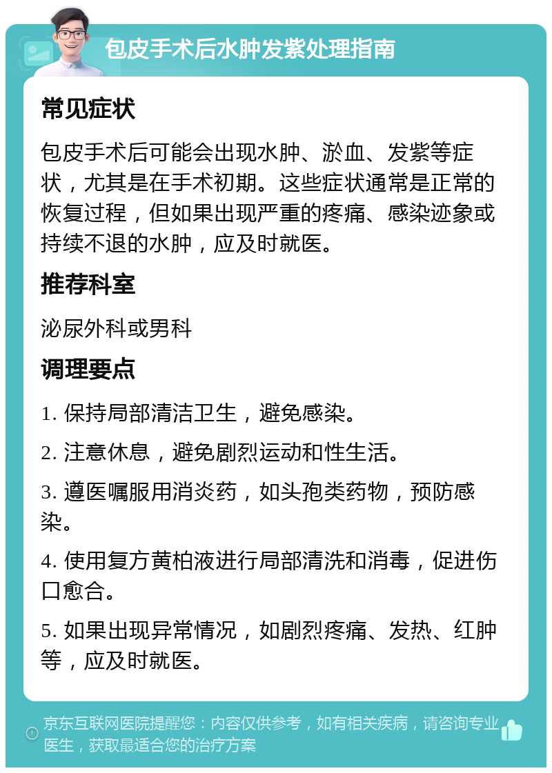 包皮手术后水肿发紫处理指南 常见症状 包皮手术后可能会出现水肿、淤血、发紫等症状，尤其是在手术初期。这些症状通常是正常的恢复过程，但如果出现严重的疼痛、感染迹象或持续不退的水肿，应及时就医。 推荐科室 泌尿外科或男科 调理要点 1. 保持局部清洁卫生，避免感染。 2. 注意休息，避免剧烈运动和性生活。 3. 遵医嘱服用消炎药，如头孢类药物，预防感染。 4. 使用复方黄柏液进行局部清洗和消毒，促进伤口愈合。 5. 如果出现异常情况，如剧烈疼痛、发热、红肿等，应及时就医。