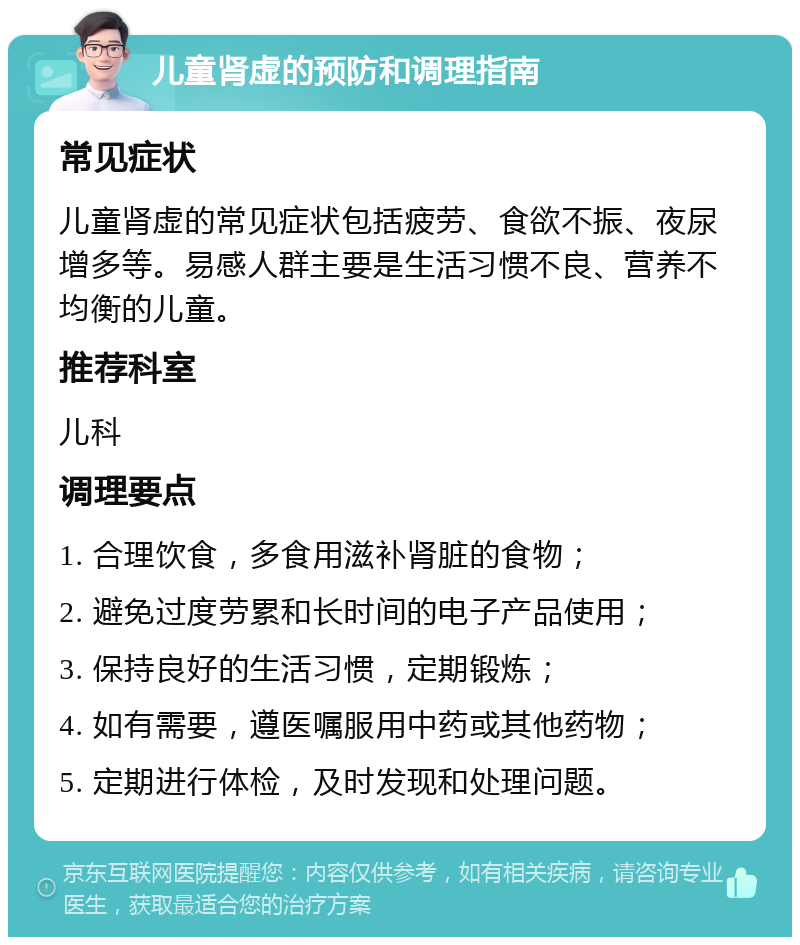 儿童肾虚的预防和调理指南 常见症状 儿童肾虚的常见症状包括疲劳、食欲不振、夜尿增多等。易感人群主要是生活习惯不良、营养不均衡的儿童。 推荐科室 儿科 调理要点 1. 合理饮食，多食用滋补肾脏的食物； 2. 避免过度劳累和长时间的电子产品使用； 3. 保持良好的生活习惯，定期锻炼； 4. 如有需要，遵医嘱服用中药或其他药物； 5. 定期进行体检，及时发现和处理问题。