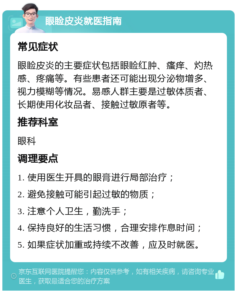 眼睑皮炎就医指南 常见症状 眼睑皮炎的主要症状包括眼睑红肿、瘙痒、灼热感、疼痛等。有些患者还可能出现分泌物增多、视力模糊等情况。易感人群主要是过敏体质者、长期使用化妆品者、接触过敏原者等。 推荐科室 眼科 调理要点 1. 使用医生开具的眼膏进行局部治疗； 2. 避免接触可能引起过敏的物质； 3. 注意个人卫生，勤洗手； 4. 保持良好的生活习惯，合理安排作息时间； 5. 如果症状加重或持续不改善，应及时就医。