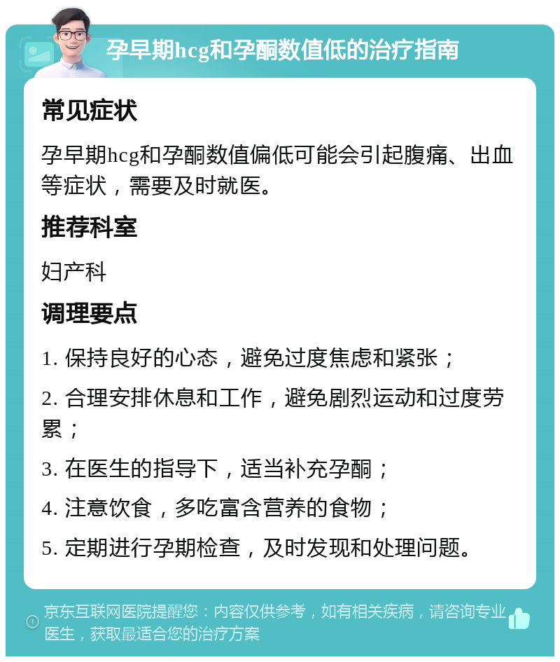 孕早期hcg和孕酮数值低的治疗指南 常见症状 孕早期hcg和孕酮数值偏低可能会引起腹痛、出血等症状，需要及时就医。 推荐科室 妇产科 调理要点 1. 保持良好的心态，避免过度焦虑和紧张； 2. 合理安排休息和工作，避免剧烈运动和过度劳累； 3. 在医生的指导下，适当补充孕酮； 4. 注意饮食，多吃富含营养的食物； 5. 定期进行孕期检查，及时发现和处理问题。