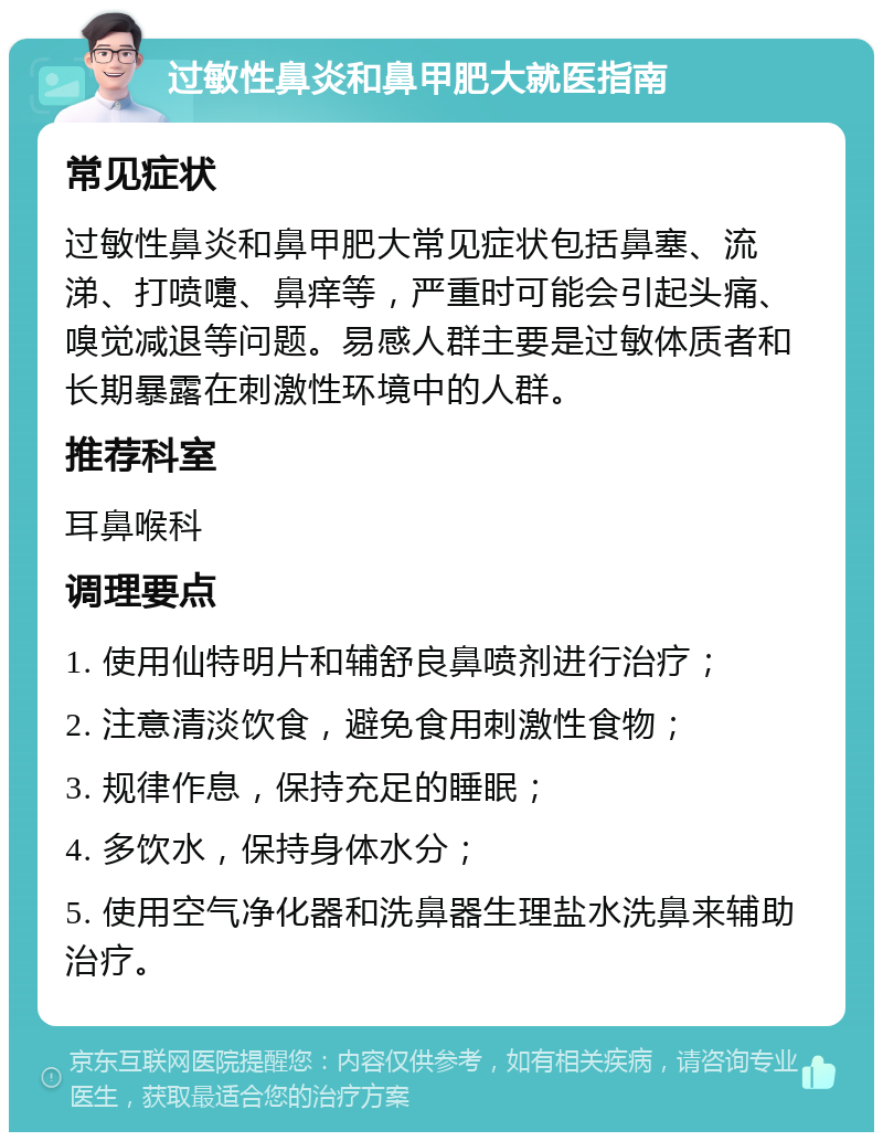 过敏性鼻炎和鼻甲肥大就医指南 常见症状 过敏性鼻炎和鼻甲肥大常见症状包括鼻塞、流涕、打喷嚏、鼻痒等，严重时可能会引起头痛、嗅觉减退等问题。易感人群主要是过敏体质者和长期暴露在刺激性环境中的人群。 推荐科室 耳鼻喉科 调理要点 1. 使用仙特明片和辅舒良鼻喷剂进行治疗； 2. 注意清淡饮食，避免食用刺激性食物； 3. 规律作息，保持充足的睡眠； 4. 多饮水，保持身体水分； 5. 使用空气净化器和洗鼻器生理盐水洗鼻来辅助治疗。