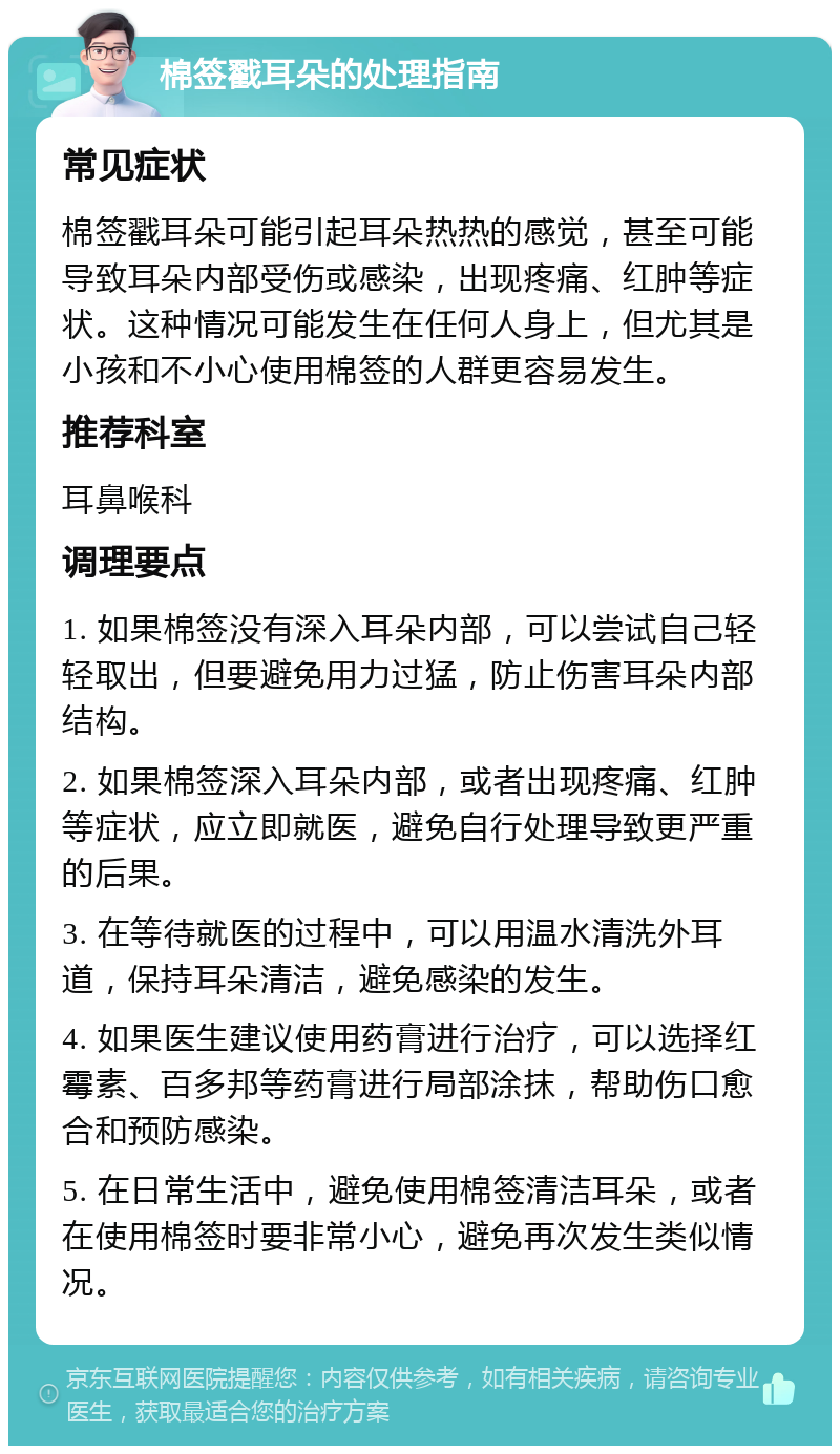 棉签戳耳朵的处理指南 常见症状 棉签戳耳朵可能引起耳朵热热的感觉，甚至可能导致耳朵内部受伤或感染，出现疼痛、红肿等症状。这种情况可能发生在任何人身上，但尤其是小孩和不小心使用棉签的人群更容易发生。 推荐科室 耳鼻喉科 调理要点 1. 如果棉签没有深入耳朵内部，可以尝试自己轻轻取出，但要避免用力过猛，防止伤害耳朵内部结构。 2. 如果棉签深入耳朵内部，或者出现疼痛、红肿等症状，应立即就医，避免自行处理导致更严重的后果。 3. 在等待就医的过程中，可以用温水清洗外耳道，保持耳朵清洁，避免感染的发生。 4. 如果医生建议使用药膏进行治疗，可以选择红霉素、百多邦等药膏进行局部涂抹，帮助伤口愈合和预防感染。 5. 在日常生活中，避免使用棉签清洁耳朵，或者在使用棉签时要非常小心，避免再次发生类似情况。