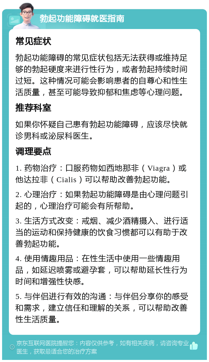 勃起功能障碍就医指南 常见症状 勃起功能障碍的常见症状包括无法获得或维持足够的勃起硬度来进行性行为，或者勃起持续时间过短。这种情况可能会影响患者的自尊心和性生活质量，甚至可能导致抑郁和焦虑等心理问题。 推荐科室 如果你怀疑自己患有勃起功能障碍，应该尽快就诊男科或泌尿科医生。 调理要点 1. 药物治疗：口服药物如西地那非（Viagra）或他达拉非（Cialis）可以帮助改善勃起功能。 2. 心理治疗：如果勃起功能障碍是由心理问题引起的，心理治疗可能会有所帮助。 3. 生活方式改变：戒烟、减少酒精摄入、进行适当的运动和保持健康的饮食习惯都可以有助于改善勃起功能。 4. 使用情趣用品：在性生活中使用一些情趣用品，如延迟喷雾或避孕套，可以帮助延长性行为时间和增强性快感。 5. 与伴侣进行有效的沟通：与伴侣分享你的感受和需求，建立信任和理解的关系，可以帮助改善性生活质量。