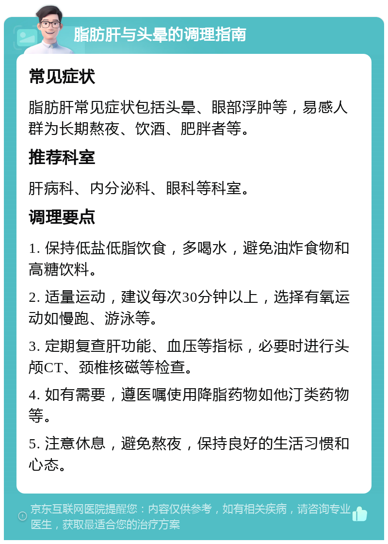 脂肪肝与头晕的调理指南 常见症状 脂肪肝常见症状包括头晕、眼部浮肿等，易感人群为长期熬夜、饮酒、肥胖者等。 推荐科室 肝病科、内分泌科、眼科等科室。 调理要点 1. 保持低盐低脂饮食，多喝水，避免油炸食物和高糖饮料。 2. 适量运动，建议每次30分钟以上，选择有氧运动如慢跑、游泳等。 3. 定期复查肝功能、血压等指标，必要时进行头颅CT、颈椎核磁等检查。 4. 如有需要，遵医嘱使用降脂药物如他汀类药物等。 5. 注意休息，避免熬夜，保持良好的生活习惯和心态。