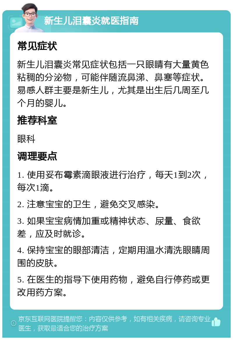 新生儿泪囊炎就医指南 常见症状 新生儿泪囊炎常见症状包括一只眼睛有大量黄色粘稠的分泌物，可能伴随流鼻涕、鼻塞等症状。易感人群主要是新生儿，尤其是出生后几周至几个月的婴儿。 推荐科室 眼科 调理要点 1. 使用妥布霉素滴眼液进行治疗，每天1到2次，每次1滴。 2. 注意宝宝的卫生，避免交叉感染。 3. 如果宝宝病情加重或精神状态、尿量、食欲差，应及时就诊。 4. 保持宝宝的眼部清洁，定期用温水清洗眼睛周围的皮肤。 5. 在医生的指导下使用药物，避免自行停药或更改用药方案。