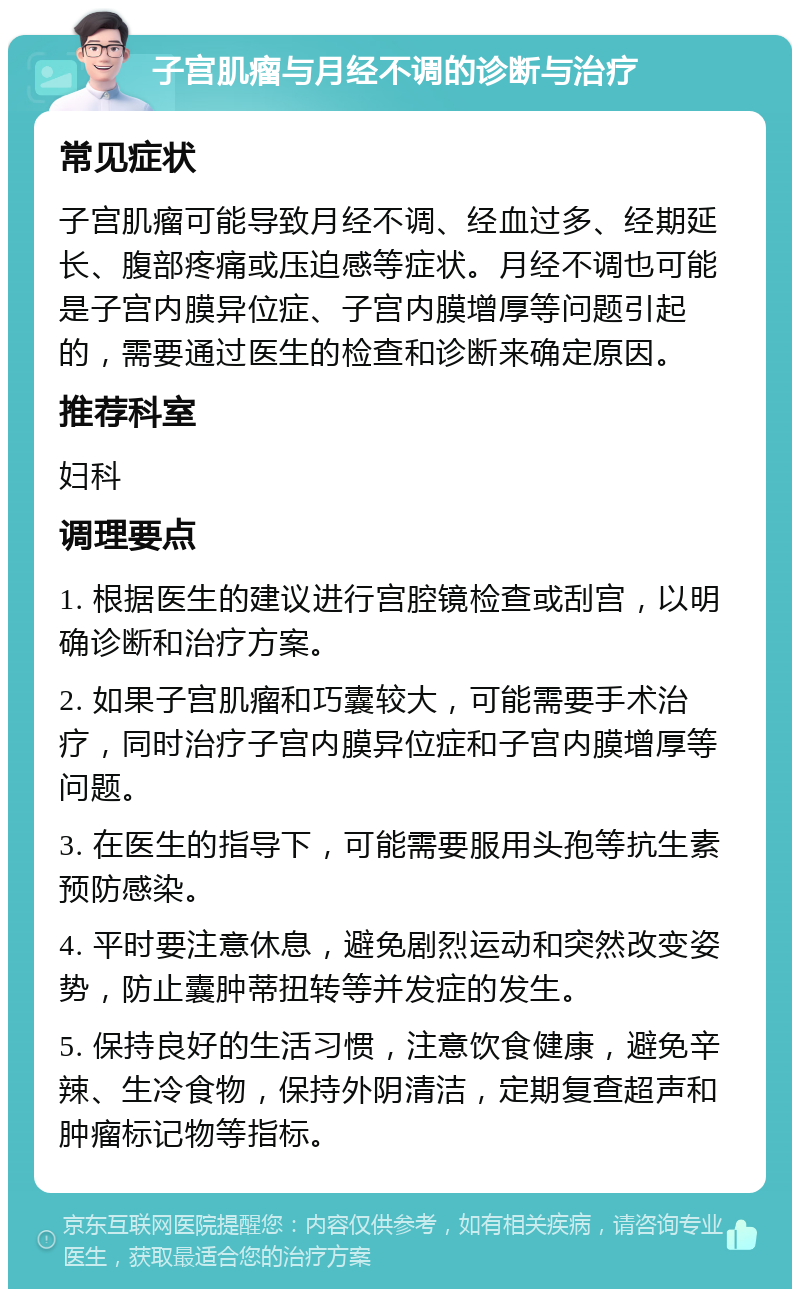 子宫肌瘤与月经不调的诊断与治疗 常见症状 子宫肌瘤可能导致月经不调、经血过多、经期延长、腹部疼痛或压迫感等症状。月经不调也可能是子宫内膜异位症、子宫内膜增厚等问题引起的，需要通过医生的检查和诊断来确定原因。 推荐科室 妇科 调理要点 1. 根据医生的建议进行宫腔镜检查或刮宫，以明确诊断和治疗方案。 2. 如果子宫肌瘤和巧囊较大，可能需要手术治疗，同时治疗子宫内膜异位症和子宫内膜增厚等问题。 3. 在医生的指导下，可能需要服用头孢等抗生素预防感染。 4. 平时要注意休息，避免剧烈运动和突然改变姿势，防止囊肿蒂扭转等并发症的发生。 5. 保持良好的生活习惯，注意饮食健康，避免辛辣、生冷食物，保持外阴清洁，定期复查超声和肿瘤标记物等指标。