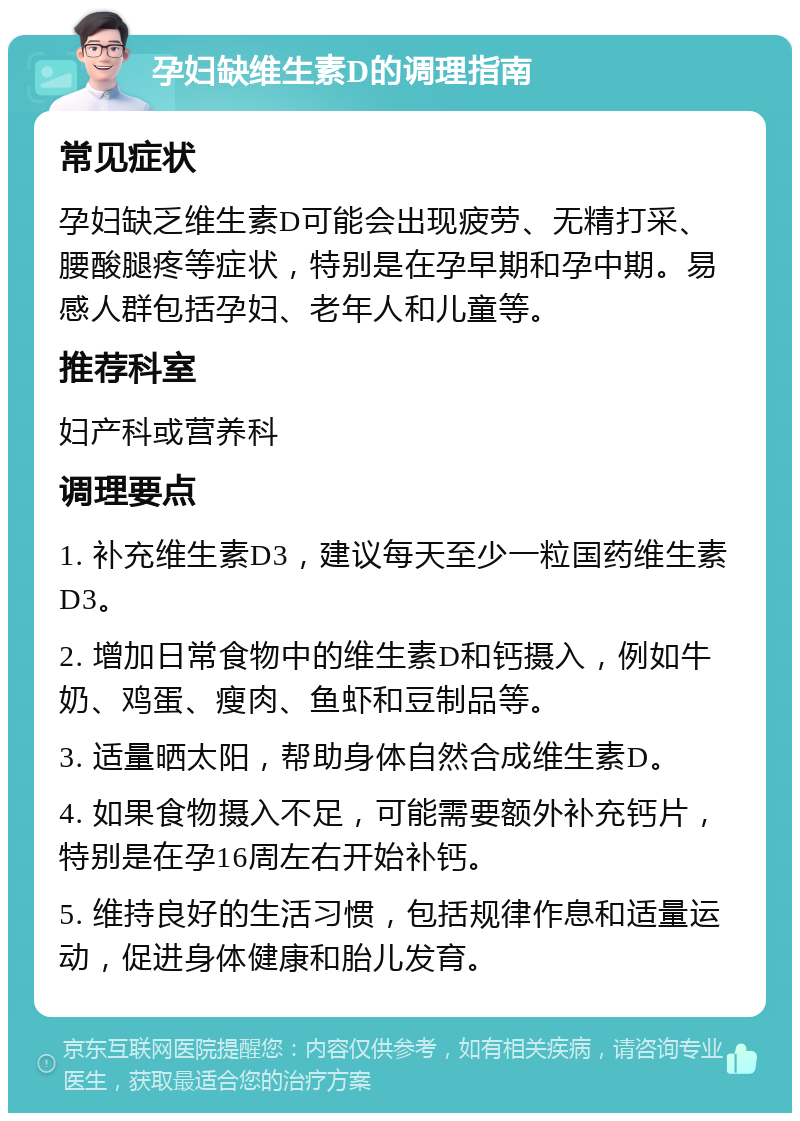 孕妇缺维生素D的调理指南 常见症状 孕妇缺乏维生素D可能会出现疲劳、无精打采、腰酸腿疼等症状，特别是在孕早期和孕中期。易感人群包括孕妇、老年人和儿童等。 推荐科室 妇产科或营养科 调理要点 1. 补充维生素D3，建议每天至少一粒国药维生素D3。 2. 增加日常食物中的维生素D和钙摄入，例如牛奶、鸡蛋、瘦肉、鱼虾和豆制品等。 3. 适量晒太阳，帮助身体自然合成维生素D。 4. 如果食物摄入不足，可能需要额外补充钙片，特别是在孕16周左右开始补钙。 5. 维持良好的生活习惯，包括规律作息和适量运动，促进身体健康和胎儿发育。