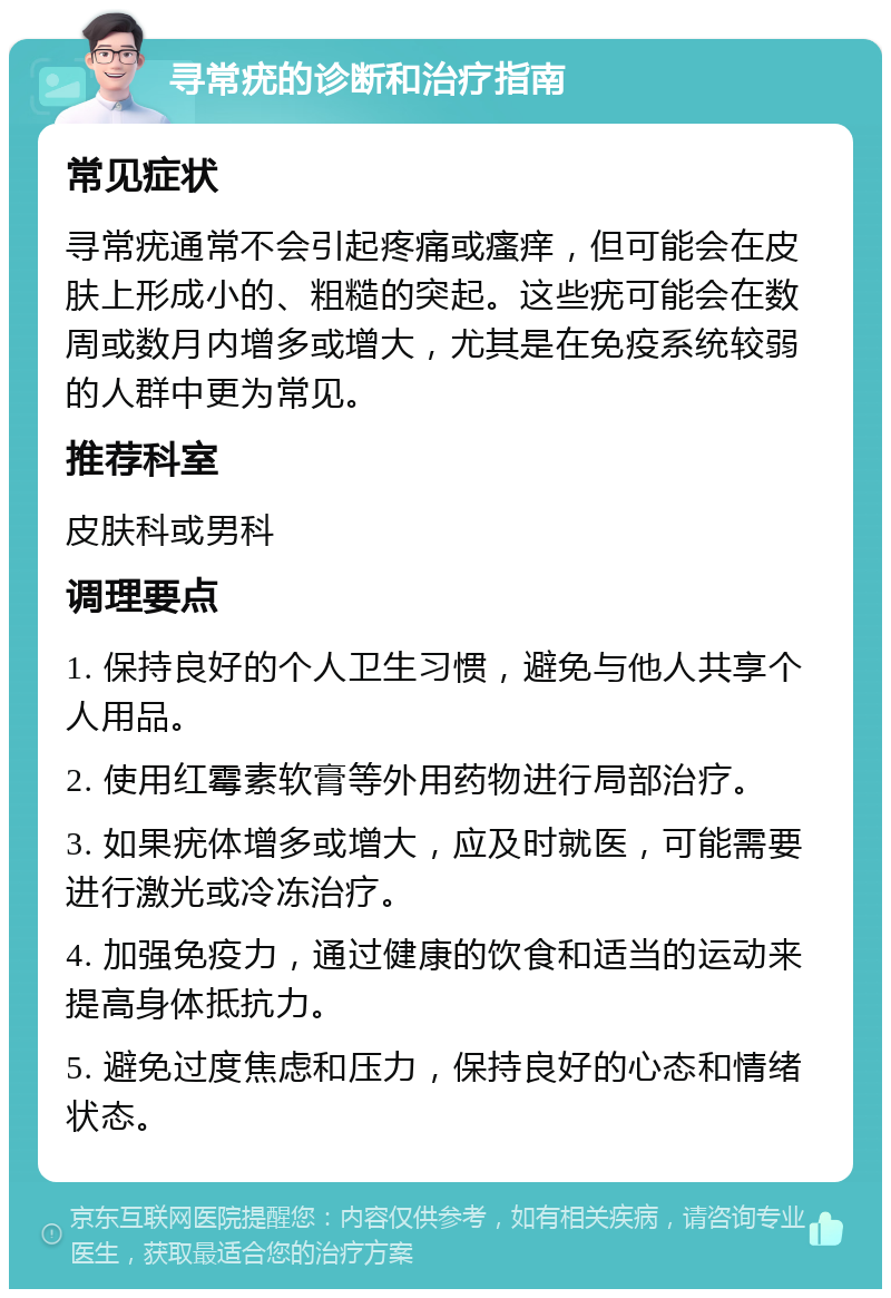 寻常疣的诊断和治疗指南 常见症状 寻常疣通常不会引起疼痛或瘙痒，但可能会在皮肤上形成小的、粗糙的突起。这些疣可能会在数周或数月内增多或增大，尤其是在免疫系统较弱的人群中更为常见。 推荐科室 皮肤科或男科 调理要点 1. 保持良好的个人卫生习惯，避免与他人共享个人用品。 2. 使用红霉素软膏等外用药物进行局部治疗。 3. 如果疣体增多或增大，应及时就医，可能需要进行激光或冷冻治疗。 4. 加强免疫力，通过健康的饮食和适当的运动来提高身体抵抗力。 5. 避免过度焦虑和压力，保持良好的心态和情绪状态。