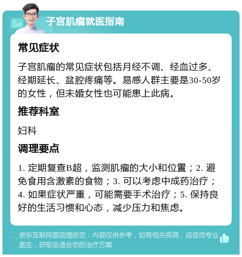 子宫肌瘤就医指南 常见症状 子宫肌瘤的常见症状包括月经不调、经血过多、经期延长、盆腔疼痛等。易感人群主要是30-50岁的女性，但未婚女性也可能患上此病。 推荐科室 妇科 调理要点 1. 定期复查B超，监测肌瘤的大小和位置；2. 避免食用含激素的食物；3. 可以考虑中成药治疗；4. 如果症状严重，可能需要手术治疗；5. 保持良好的生活习惯和心态，减少压力和焦虑。