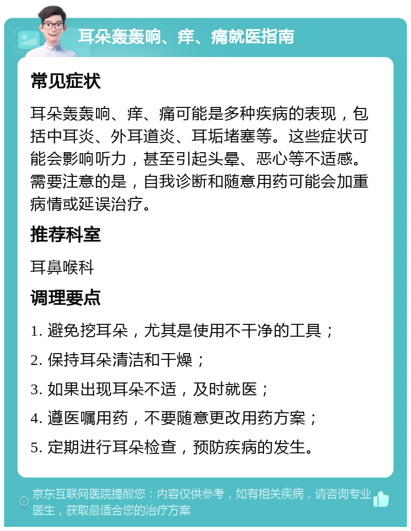 耳朵轰轰响、痒、痛就医指南 常见症状 耳朵轰轰响、痒、痛可能是多种疾病的表现，包括中耳炎、外耳道炎、耳垢堵塞等。这些症状可能会影响听力，甚至引起头晕、恶心等不适感。需要注意的是，自我诊断和随意用药可能会加重病情或延误治疗。 推荐科室 耳鼻喉科 调理要点 1. 避免挖耳朵，尤其是使用不干净的工具； 2. 保持耳朵清洁和干燥； 3. 如果出现耳朵不适，及时就医； 4. 遵医嘱用药，不要随意更改用药方案； 5. 定期进行耳朵检查，预防疾病的发生。