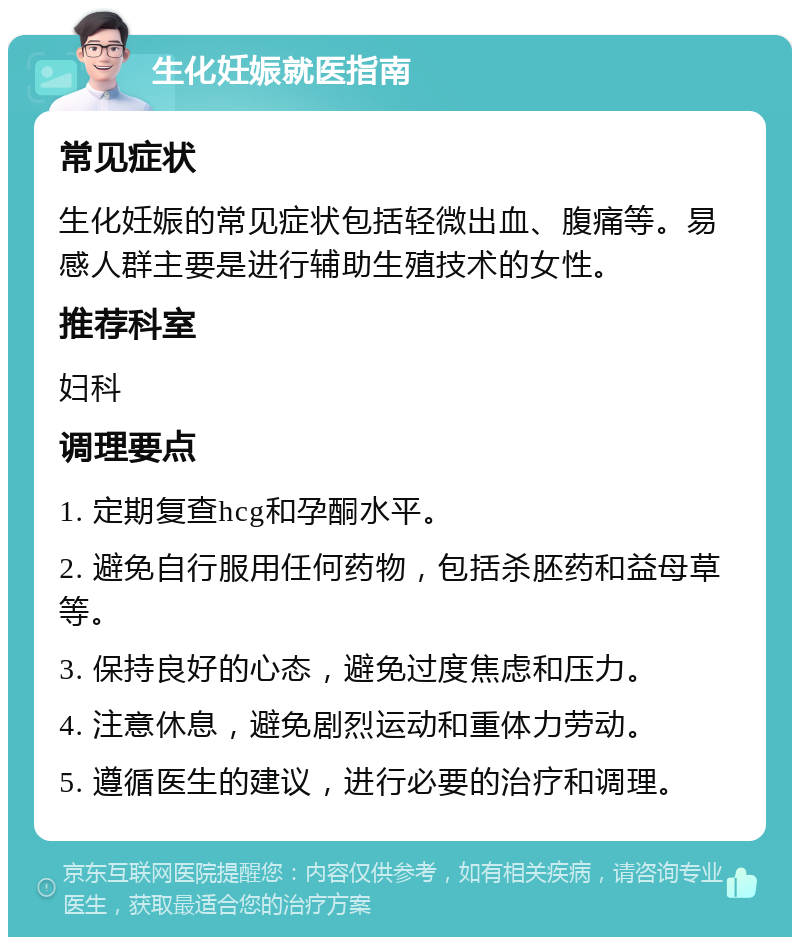 生化妊娠就医指南 常见症状 生化妊娠的常见症状包括轻微出血、腹痛等。易感人群主要是进行辅助生殖技术的女性。 推荐科室 妇科 调理要点 1. 定期复查hcg和孕酮水平。 2. 避免自行服用任何药物，包括杀胚药和益母草等。 3. 保持良好的心态，避免过度焦虑和压力。 4. 注意休息，避免剧烈运动和重体力劳动。 5. 遵循医生的建议，进行必要的治疗和调理。