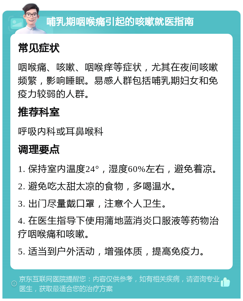 哺乳期咽喉痛引起的咳嗽就医指南 常见症状 咽喉痛、咳嗽、咽喉痒等症状，尤其在夜间咳嗽频繁，影响睡眠。易感人群包括哺乳期妇女和免疫力较弱的人群。 推荐科室 呼吸内科或耳鼻喉科 调理要点 1. 保持室内温度24°，湿度60%左右，避免着凉。 2. 避免吃太甜太凉的食物，多喝温水。 3. 出门尽量戴口罩，注意个人卫生。 4. 在医生指导下使用蒲地蓝消炎口服液等药物治疗咽喉痛和咳嗽。 5. 适当到户外活动，增强体质，提高免疫力。