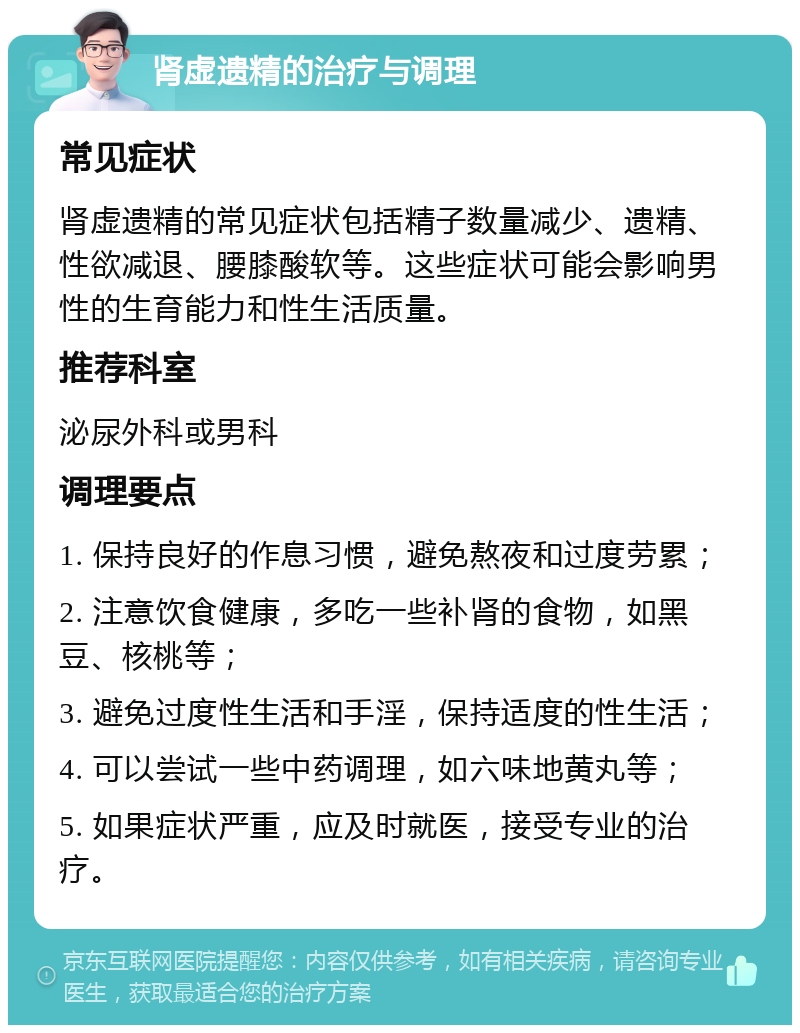 肾虚遗精的治疗与调理 常见症状 肾虚遗精的常见症状包括精子数量减少、遗精、性欲减退、腰膝酸软等。这些症状可能会影响男性的生育能力和性生活质量。 推荐科室 泌尿外科或男科 调理要点 1. 保持良好的作息习惯，避免熬夜和过度劳累； 2. 注意饮食健康，多吃一些补肾的食物，如黑豆、核桃等； 3. 避免过度性生活和手淫，保持适度的性生活； 4. 可以尝试一些中药调理，如六味地黄丸等； 5. 如果症状严重，应及时就医，接受专业的治疗。