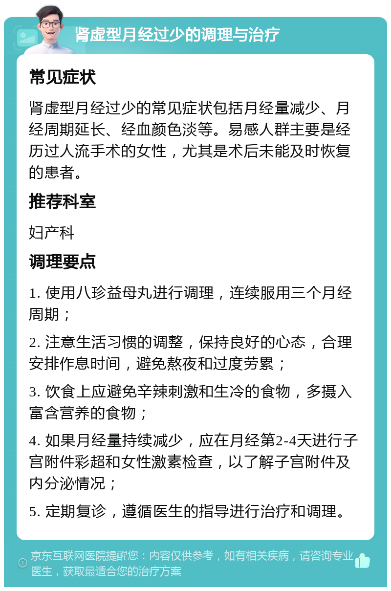 肾虚型月经过少的调理与治疗 常见症状 肾虚型月经过少的常见症状包括月经量减少、月经周期延长、经血颜色淡等。易感人群主要是经历过人流手术的女性，尤其是术后未能及时恢复的患者。 推荐科室 妇产科 调理要点 1. 使用八珍益母丸进行调理，连续服用三个月经周期； 2. 注意生活习惯的调整，保持良好的心态，合理安排作息时间，避免熬夜和过度劳累； 3. 饮食上应避免辛辣刺激和生冷的食物，多摄入富含营养的食物； 4. 如果月经量持续减少，应在月经第2-4天进行子宫附件彩超和女性激素检查，以了解子宫附件及内分泌情况； 5. 定期复诊，遵循医生的指导进行治疗和调理。