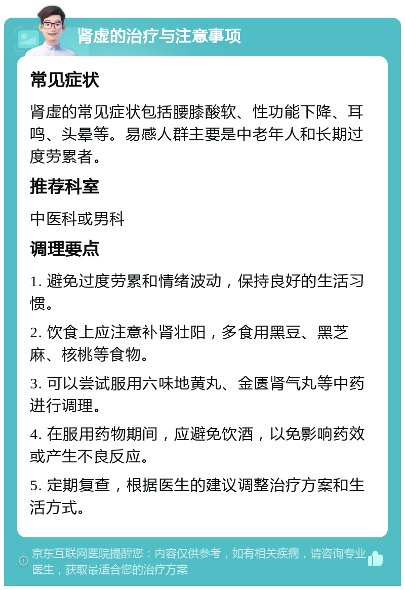 肾虚的治疗与注意事项 常见症状 肾虚的常见症状包括腰膝酸软、性功能下降、耳鸣、头晕等。易感人群主要是中老年人和长期过度劳累者。 推荐科室 中医科或男科 调理要点 1. 避免过度劳累和情绪波动，保持良好的生活习惯。 2. 饮食上应注意补肾壮阳，多食用黑豆、黑芝麻、核桃等食物。 3. 可以尝试服用六味地黄丸、金匮肾气丸等中药进行调理。 4. 在服用药物期间，应避免饮酒，以免影响药效或产生不良反应。 5. 定期复查，根据医生的建议调整治疗方案和生活方式。