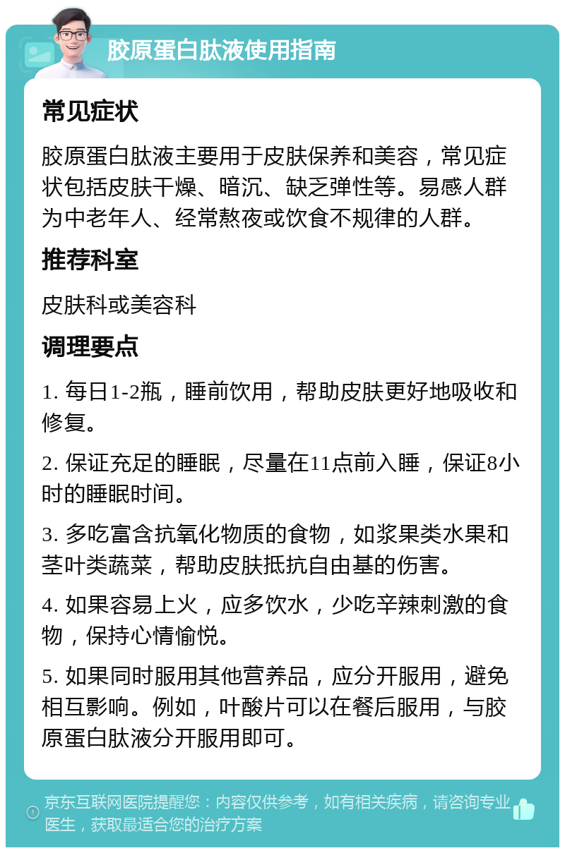 胶原蛋白肽液使用指南 常见症状 胶原蛋白肽液主要用于皮肤保养和美容，常见症状包括皮肤干燥、暗沉、缺乏弹性等。易感人群为中老年人、经常熬夜或饮食不规律的人群。 推荐科室 皮肤科或美容科 调理要点 1. 每日1-2瓶，睡前饮用，帮助皮肤更好地吸收和修复。 2. 保证充足的睡眠，尽量在11点前入睡，保证8小时的睡眠时间。 3. 多吃富含抗氧化物质的食物，如浆果类水果和茎叶类蔬菜，帮助皮肤抵抗自由基的伤害。 4. 如果容易上火，应多饮水，少吃辛辣刺激的食物，保持心情愉悦。 5. 如果同时服用其他营养品，应分开服用，避免相互影响。例如，叶酸片可以在餐后服用，与胶原蛋白肽液分开服用即可。