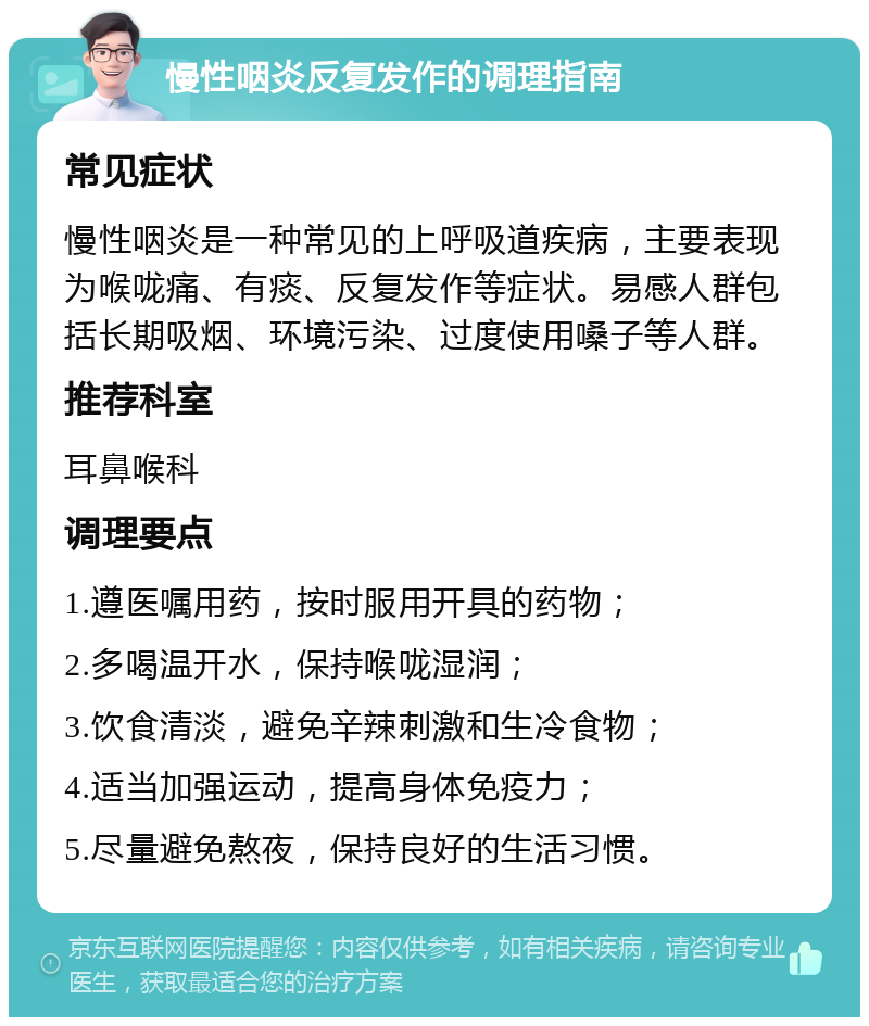 慢性咽炎反复发作的调理指南 常见症状 慢性咽炎是一种常见的上呼吸道疾病，主要表现为喉咙痛、有痰、反复发作等症状。易感人群包括长期吸烟、环境污染、过度使用嗓子等人群。 推荐科室 耳鼻喉科 调理要点 1.遵医嘱用药，按时服用开具的药物； 2.多喝温开水，保持喉咙湿润； 3.饮食清淡，避免辛辣刺激和生冷食物； 4.适当加强运动，提高身体免疫力； 5.尽量避免熬夜，保持良好的生活习惯。