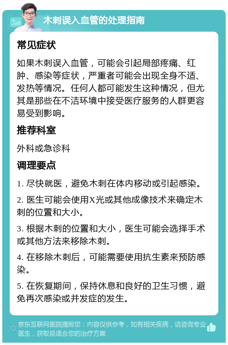 木刺误入血管的处理指南 常见症状 如果木刺误入血管，可能会引起局部疼痛、红肿、感染等症状，严重者可能会出现全身不适、发热等情况。任何人都可能发生这种情况，但尤其是那些在不洁环境中接受医疗服务的人群更容易受到影响。 推荐科室 外科或急诊科 调理要点 1. 尽快就医，避免木刺在体内移动或引起感染。 2. 医生可能会使用X光或其他成像技术来确定木刺的位置和大小。 3. 根据木刺的位置和大小，医生可能会选择手术或其他方法来移除木刺。 4. 在移除木刺后，可能需要使用抗生素来预防感染。 5. 在恢复期间，保持休息和良好的卫生习惯，避免再次感染或并发症的发生。