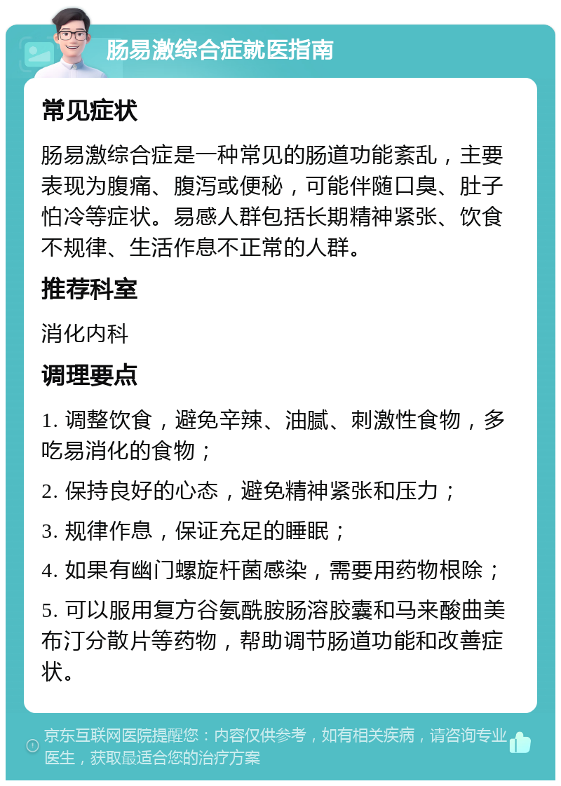 肠易激综合症就医指南 常见症状 肠易激综合症是一种常见的肠道功能紊乱，主要表现为腹痛、腹泻或便秘，可能伴随口臭、肚子怕冷等症状。易感人群包括长期精神紧张、饮食不规律、生活作息不正常的人群。 推荐科室 消化内科 调理要点 1. 调整饮食，避免辛辣、油腻、刺激性食物，多吃易消化的食物； 2. 保持良好的心态，避免精神紧张和压力； 3. 规律作息，保证充足的睡眠； 4. 如果有幽门螺旋杆菌感染，需要用药物根除； 5. 可以服用复方谷氨酰胺肠溶胶囊和马来酸曲美布汀分散片等药物，帮助调节肠道功能和改善症状。