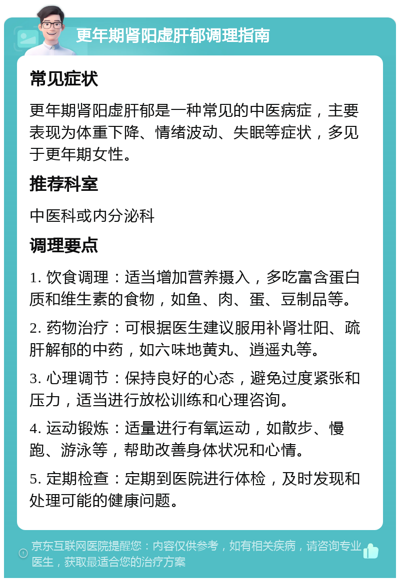 更年期肾阳虚肝郁调理指南 常见症状 更年期肾阳虚肝郁是一种常见的中医病症，主要表现为体重下降、情绪波动、失眠等症状，多见于更年期女性。 推荐科室 中医科或内分泌科 调理要点 1. 饮食调理：适当增加营养摄入，多吃富含蛋白质和维生素的食物，如鱼、肉、蛋、豆制品等。 2. 药物治疗：可根据医生建议服用补肾壮阳、疏肝解郁的中药，如六味地黄丸、逍遥丸等。 3. 心理调节：保持良好的心态，避免过度紧张和压力，适当进行放松训练和心理咨询。 4. 运动锻炼：适量进行有氧运动，如散步、慢跑、游泳等，帮助改善身体状况和心情。 5. 定期检查：定期到医院进行体检，及时发现和处理可能的健康问题。