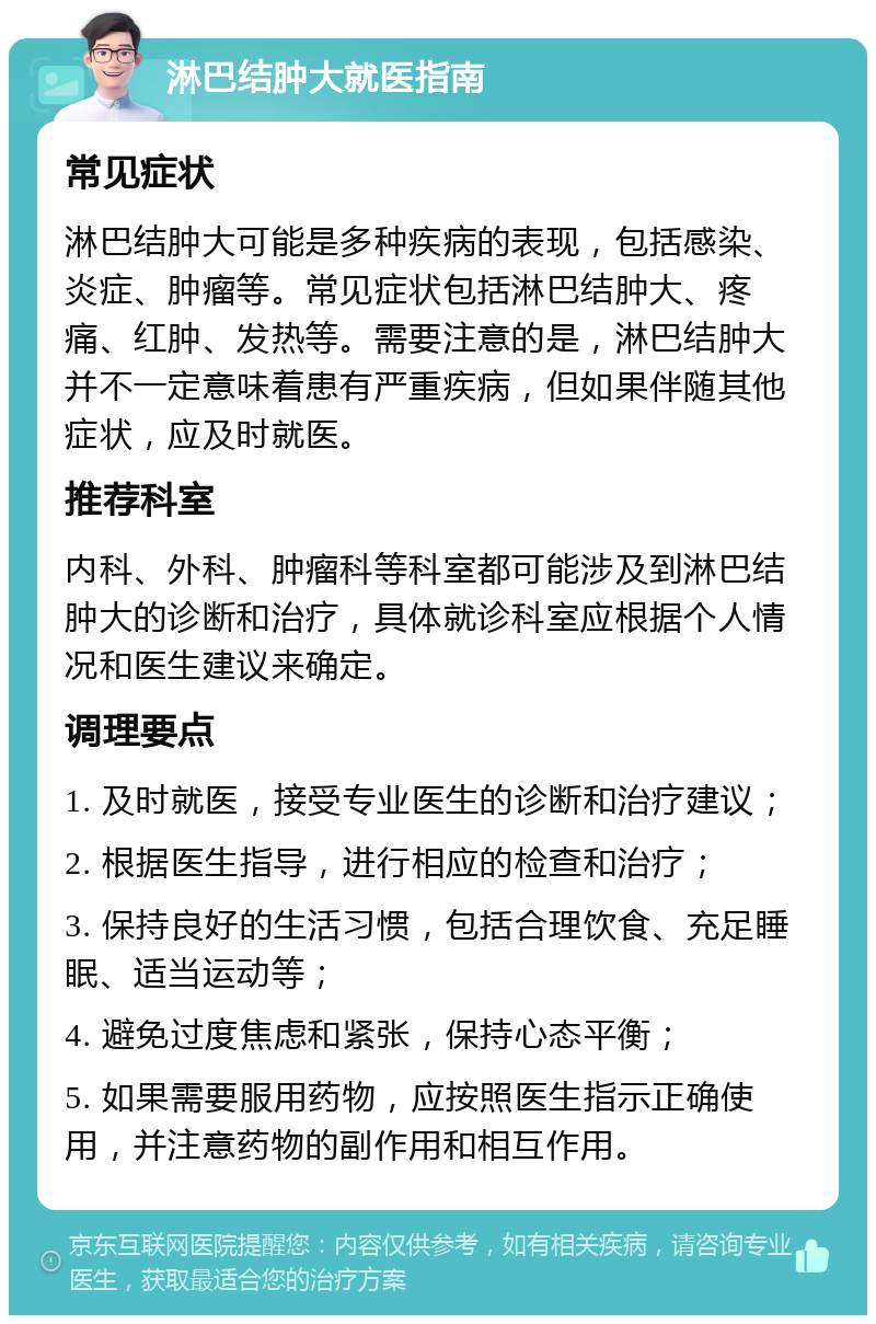 淋巴结肿大就医指南 常见症状 淋巴结肿大可能是多种疾病的表现，包括感染、炎症、肿瘤等。常见症状包括淋巴结肿大、疼痛、红肿、发热等。需要注意的是，淋巴结肿大并不一定意味着患有严重疾病，但如果伴随其他症状，应及时就医。 推荐科室 内科、外科、肿瘤科等科室都可能涉及到淋巴结肿大的诊断和治疗，具体就诊科室应根据个人情况和医生建议来确定。 调理要点 1. 及时就医，接受专业医生的诊断和治疗建议； 2. 根据医生指导，进行相应的检查和治疗； 3. 保持良好的生活习惯，包括合理饮食、充足睡眠、适当运动等； 4. 避免过度焦虑和紧张，保持心态平衡； 5. 如果需要服用药物，应按照医生指示正确使用，并注意药物的副作用和相互作用。