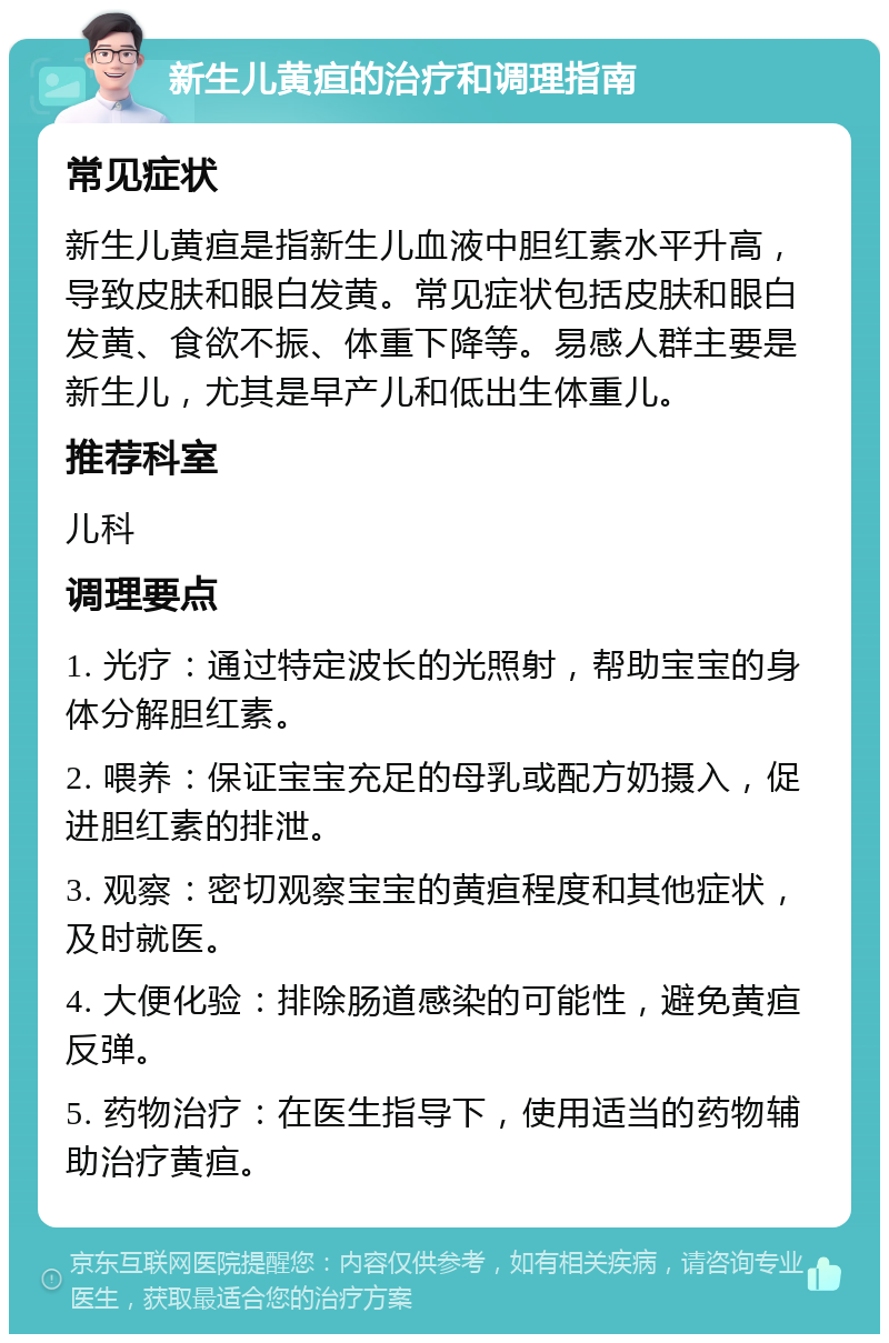 新生儿黄疸的治疗和调理指南 常见症状 新生儿黄疸是指新生儿血液中胆红素水平升高，导致皮肤和眼白发黄。常见症状包括皮肤和眼白发黄、食欲不振、体重下降等。易感人群主要是新生儿，尤其是早产儿和低出生体重儿。 推荐科室 儿科 调理要点 1. 光疗：通过特定波长的光照射，帮助宝宝的身体分解胆红素。 2. 喂养：保证宝宝充足的母乳或配方奶摄入，促进胆红素的排泄。 3. 观察：密切观察宝宝的黄疸程度和其他症状，及时就医。 4. 大便化验：排除肠道感染的可能性，避免黄疸反弹。 5. 药物治疗：在医生指导下，使用适当的药物辅助治疗黄疸。