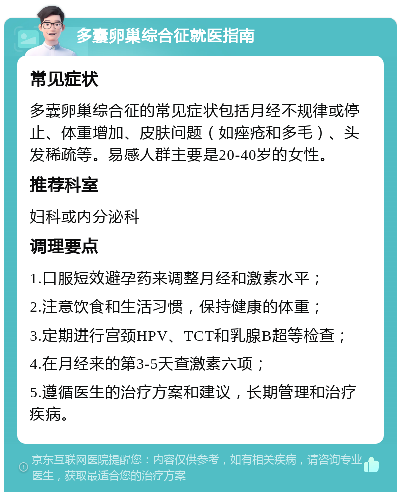 多囊卵巢综合征就医指南 常见症状 多囊卵巢综合征的常见症状包括月经不规律或停止、体重增加、皮肤问题（如痤疮和多毛）、头发稀疏等。易感人群主要是20-40岁的女性。 推荐科室 妇科或内分泌科 调理要点 1.口服短效避孕药来调整月经和激素水平； 2.注意饮食和生活习惯，保持健康的体重； 3.定期进行宫颈HPV、TCT和乳腺B超等检查； 4.在月经来的第3-5天查激素六项； 5.遵循医生的治疗方案和建议，长期管理和治疗疾病。