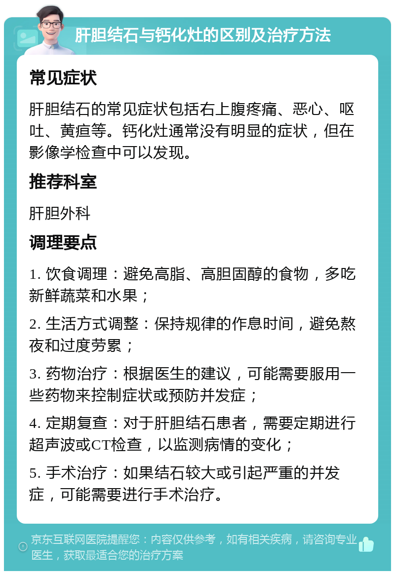 肝胆结石与钙化灶的区别及治疗方法 常见症状 肝胆结石的常见症状包括右上腹疼痛、恶心、呕吐、黄疸等。钙化灶通常没有明显的症状，但在影像学检查中可以发现。 推荐科室 肝胆外科 调理要点 1. 饮食调理：避免高脂、高胆固醇的食物，多吃新鲜蔬菜和水果； 2. 生活方式调整：保持规律的作息时间，避免熬夜和过度劳累； 3. 药物治疗：根据医生的建议，可能需要服用一些药物来控制症状或预防并发症； 4. 定期复查：对于肝胆结石患者，需要定期进行超声波或CT检查，以监测病情的变化； 5. 手术治疗：如果结石较大或引起严重的并发症，可能需要进行手术治疗。