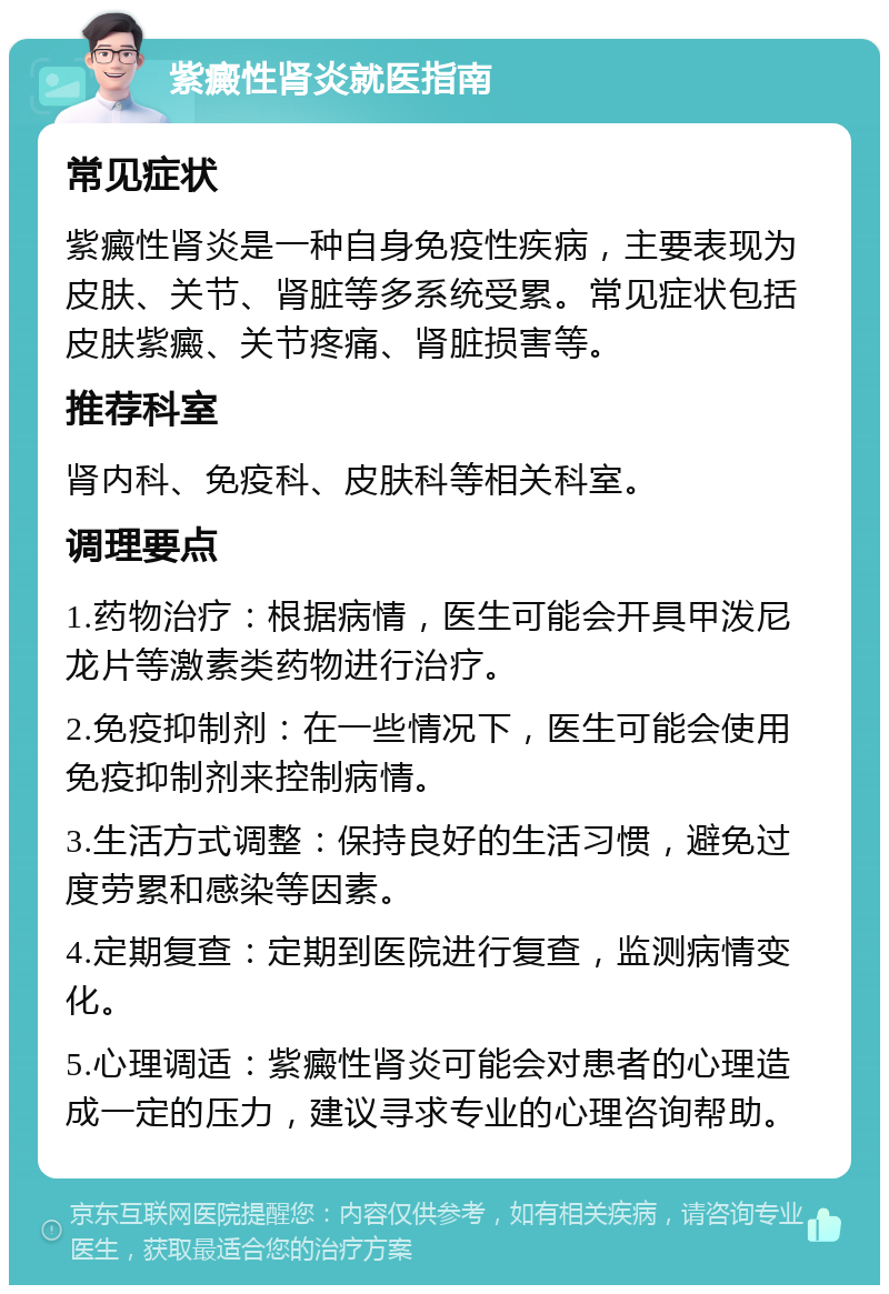 紫癜性肾炎就医指南 常见症状 紫癜性肾炎是一种自身免疫性疾病，主要表现为皮肤、关节、肾脏等多系统受累。常见症状包括皮肤紫癜、关节疼痛、肾脏损害等。 推荐科室 肾内科、免疫科、皮肤科等相关科室。 调理要点 1.药物治疗：根据病情，医生可能会开具甲泼尼龙片等激素类药物进行治疗。 2.免疫抑制剂：在一些情况下，医生可能会使用免疫抑制剂来控制病情。 3.生活方式调整：保持良好的生活习惯，避免过度劳累和感染等因素。 4.定期复查：定期到医院进行复查，监测病情变化。 5.心理调适：紫癜性肾炎可能会对患者的心理造成一定的压力，建议寻求专业的心理咨询帮助。