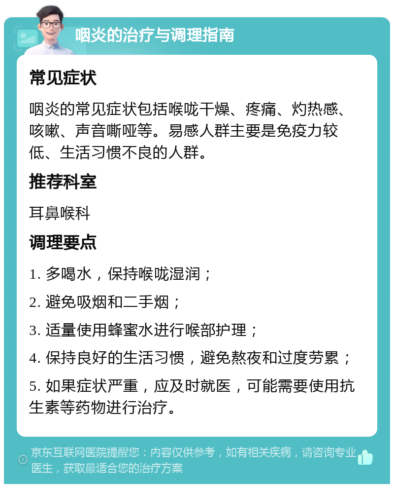 咽炎的治疗与调理指南 常见症状 咽炎的常见症状包括喉咙干燥、疼痛、灼热感、咳嗽、声音嘶哑等。易感人群主要是免疫力较低、生活习惯不良的人群。 推荐科室 耳鼻喉科 调理要点 1. 多喝水，保持喉咙湿润； 2. 避免吸烟和二手烟； 3. 适量使用蜂蜜水进行喉部护理； 4. 保持良好的生活习惯，避免熬夜和过度劳累； 5. 如果症状严重，应及时就医，可能需要使用抗生素等药物进行治疗。